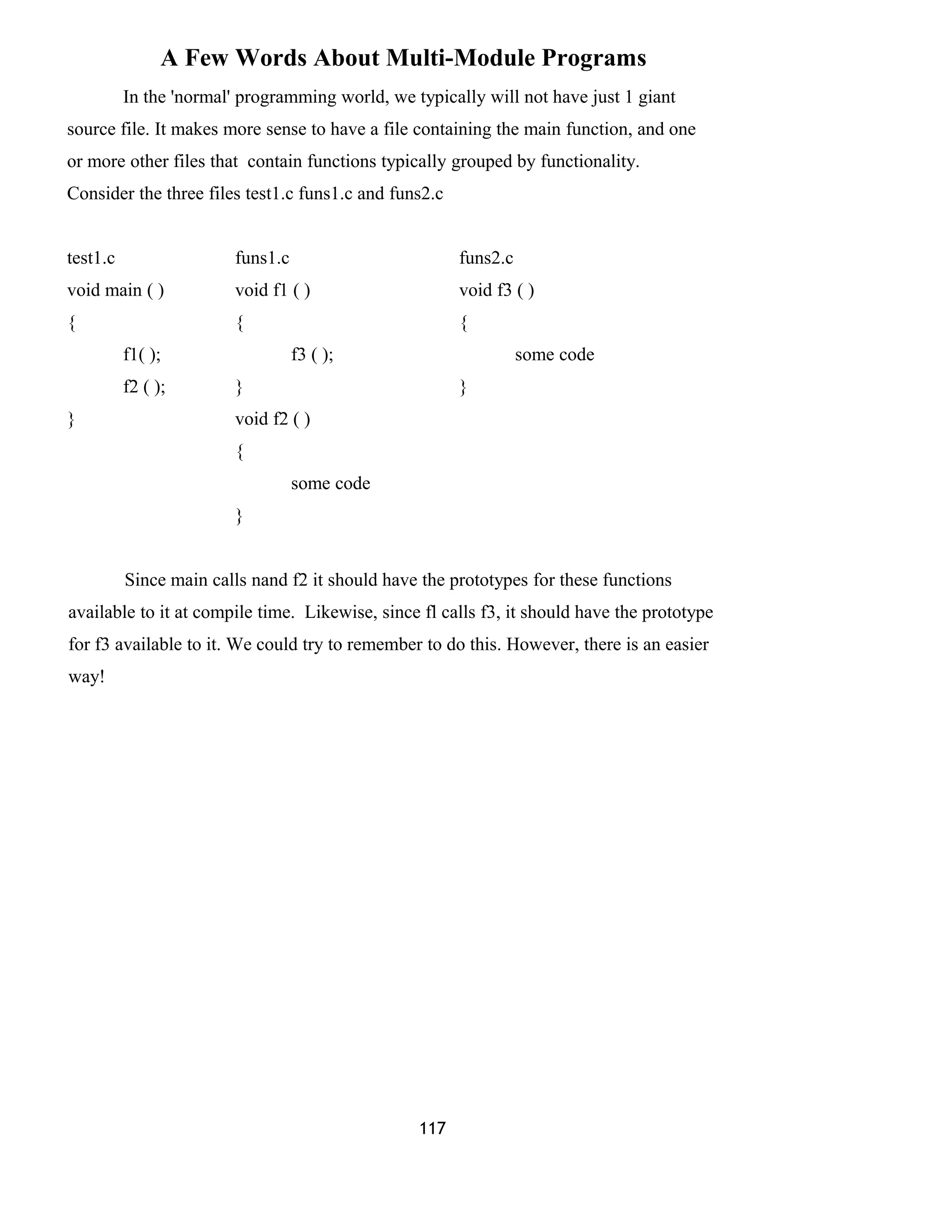 A Few Words About Multi-Module Programs 
In the 'normal' programming world, we typically will not have just 1 giant 
source file. It makes more sense to have a file containing the main function, and one 
or more other files that contain functions typically grouped by functionality. 
Consider the three files test1.c funs1.c and funs2.c 
test1.c funs1.c funs2.c 
void main ( ) void f1 ( ) void f3 ( ) 
{ { { 
f1( ); f3 ( ); some code 
f2 ( ); } } 
} void f2 ( ) 
{ 
some code 
} 
Since main calls nand f2 it should have the prototypes for these functions 
available to it at compile time. Likewise, since fl calls f3, it should have the prototype 
for f3 available to it. We could try to remember to do this. However, there is an easier 
way! 
117 
 