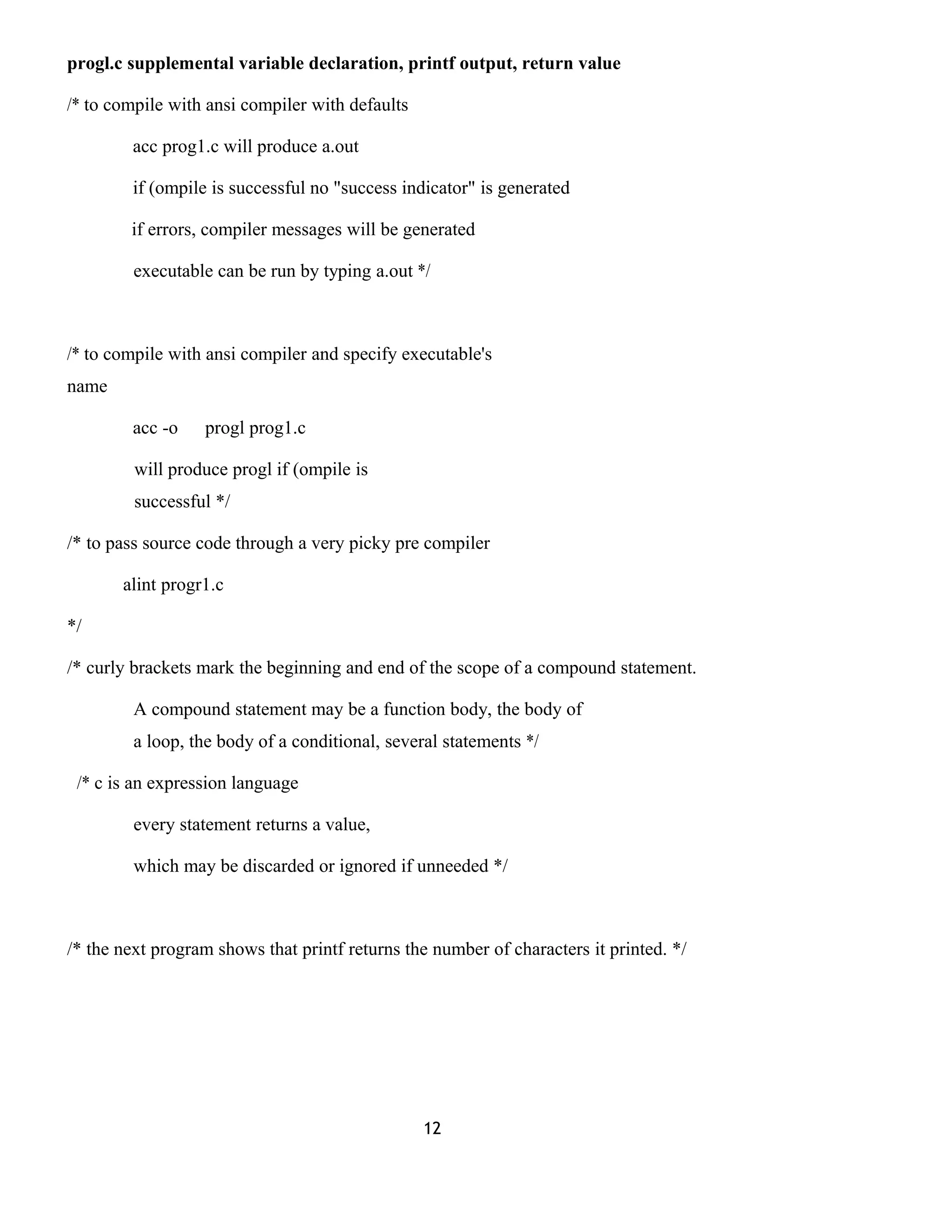 progl.c supplemental variable declaration, printf output, return value 
/* to compile with ansi compiler with defaults 
acc prog1.c will produce a.out 
if (ompile is successful no "success indicator" is generated 
if errors, compiler messages will be generated 
executable can be run by typing a.out */ 
/* to compile with ansi compiler and specify executable's 
name 
acc -o progl prog1.c 
will produce progl if (ompile is 
successful */ 
/* to pass source code through a very picky pre compiler 
alint progr1.c 
*/ 
/* curly brackets mark the beginning and end of the scope of a compound statement. 
A compound statement may be a function body, the body of 
a loop, the body of a conditional, several statements */ 
/* c is an expression language 
every statement returns a value, 
which may be discarded or ignored if unneeded */ 
/* the next program shows that printf returns the number of characters it printed. */ 
12 
 