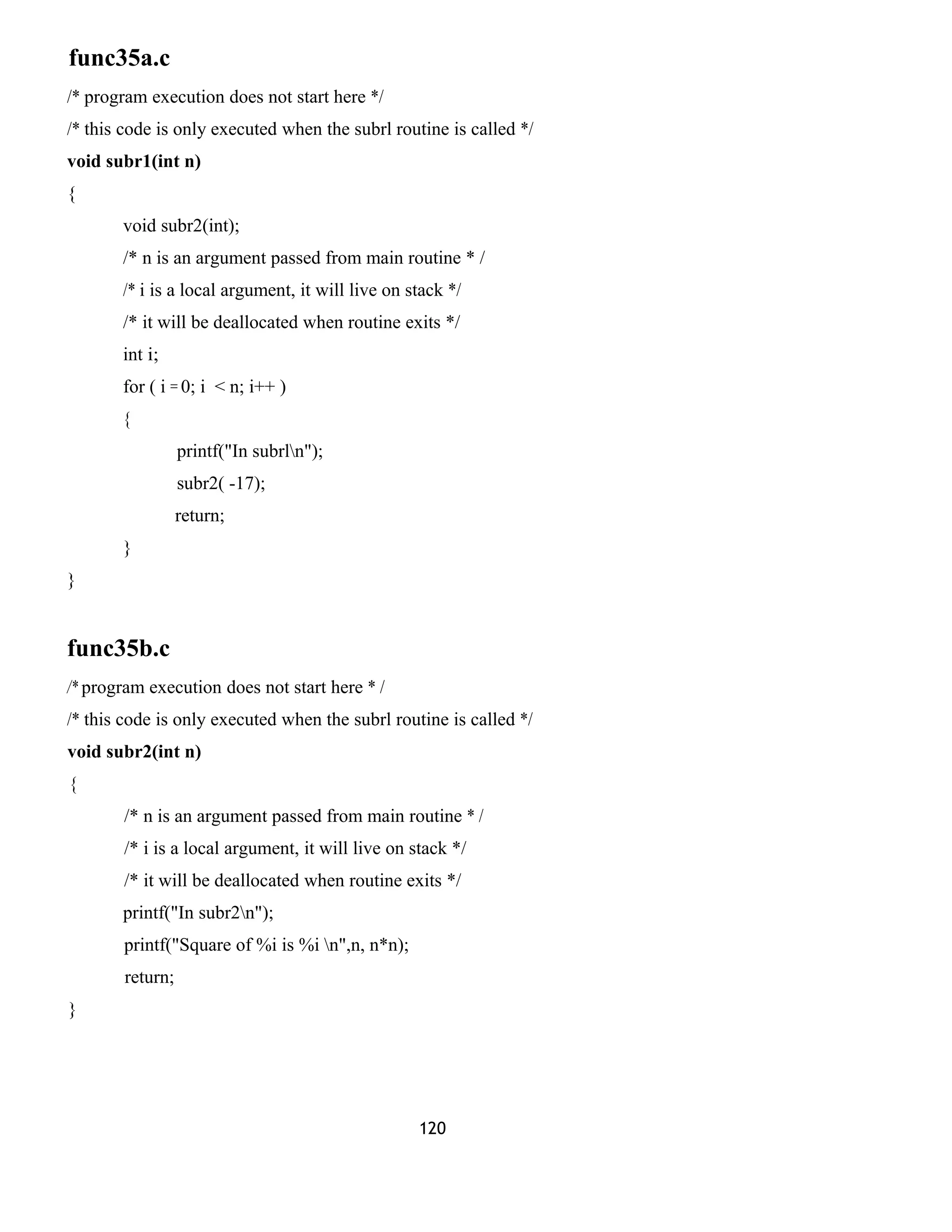func35a.c 
/* program execution does not start here */ 
/* this code is only executed when the subrl routine is called */ 
void subr1(int n) 
{ 
void subr2(int); 
/* n is an argument passed from main routine * / 
/* i is a local argument, it will live on stack */ 
/* it will be deallocated when routine exits */ 
int i; 
for ( i = 0; i < n; i++ ) 
{ 
printf("In subrln"); 
subr2( -17); 
return; 
} 
} 
func35b.c 
/* program execution does not start here * / 
/* this code is only executed when the subrl routine is called */ 
void subr2(int n) 
{ 
/* n is an argument passed from main routine * / 
/* i is a local argument, it will live on stack */ 
/* it will be deallocated when routine exits */ 
printf("In subr2n"); 
printf("Square of %i is %i n",n, n*n); 
return; 
} 
120 
 