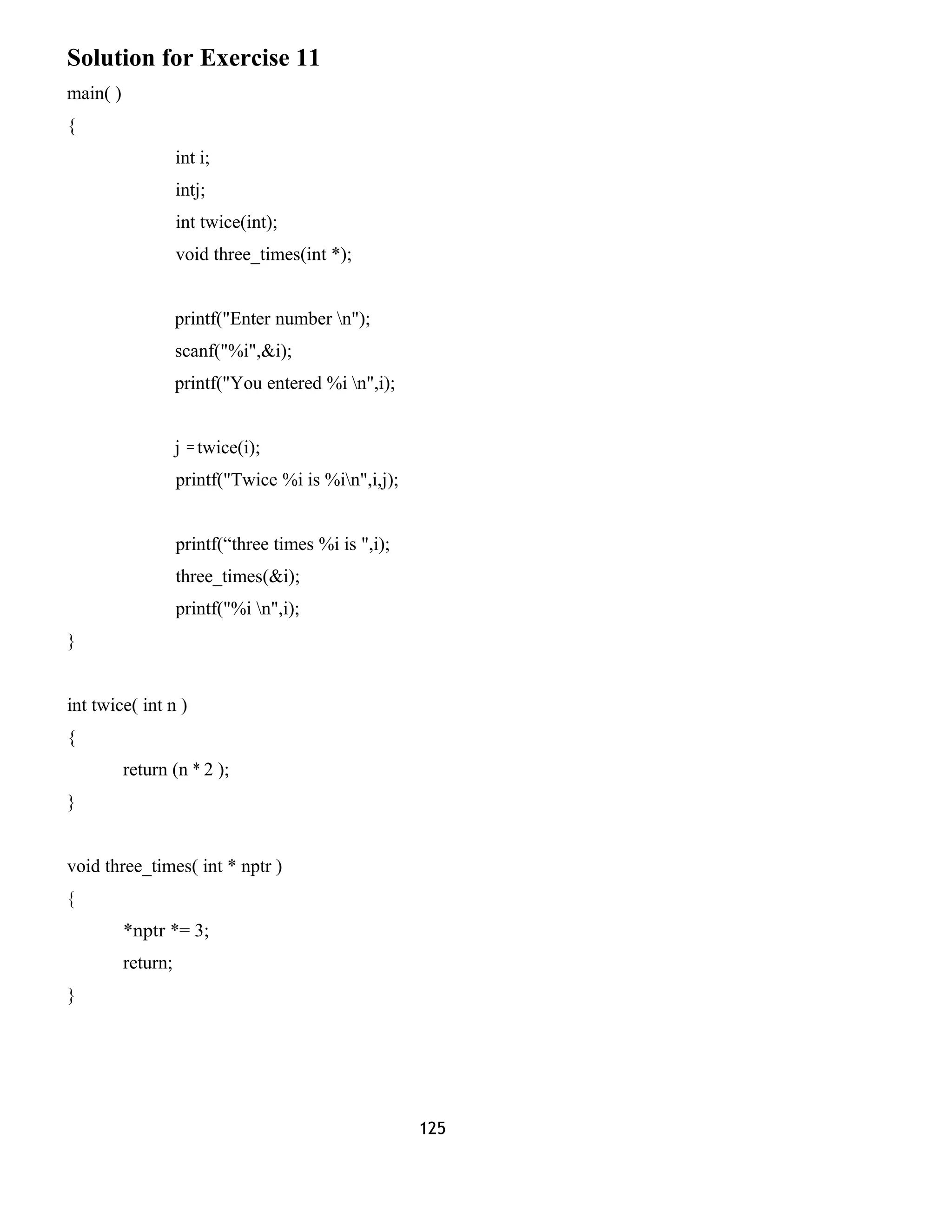 Solution for Exercise 11 
main( ) 
{ 
int i; 
intj; 
int twice(int); 
void three_times(int *); 
printf("Enter number n"); 
scanf("%i",&i); 
printf("You entered %i n",i); 
j = twice(i); 
printf("Twice %i is %in",i,j); 
printf(“three times %i is ",i); 
three_times(&i); 
printf("%i n",i); 
} 
int twice( int n ) 
{ 
return (n * 2 ); 
} 
void three_times( int * nptr ) 
{ 
*nptr *= 3; 
return; 
} 
125 
 