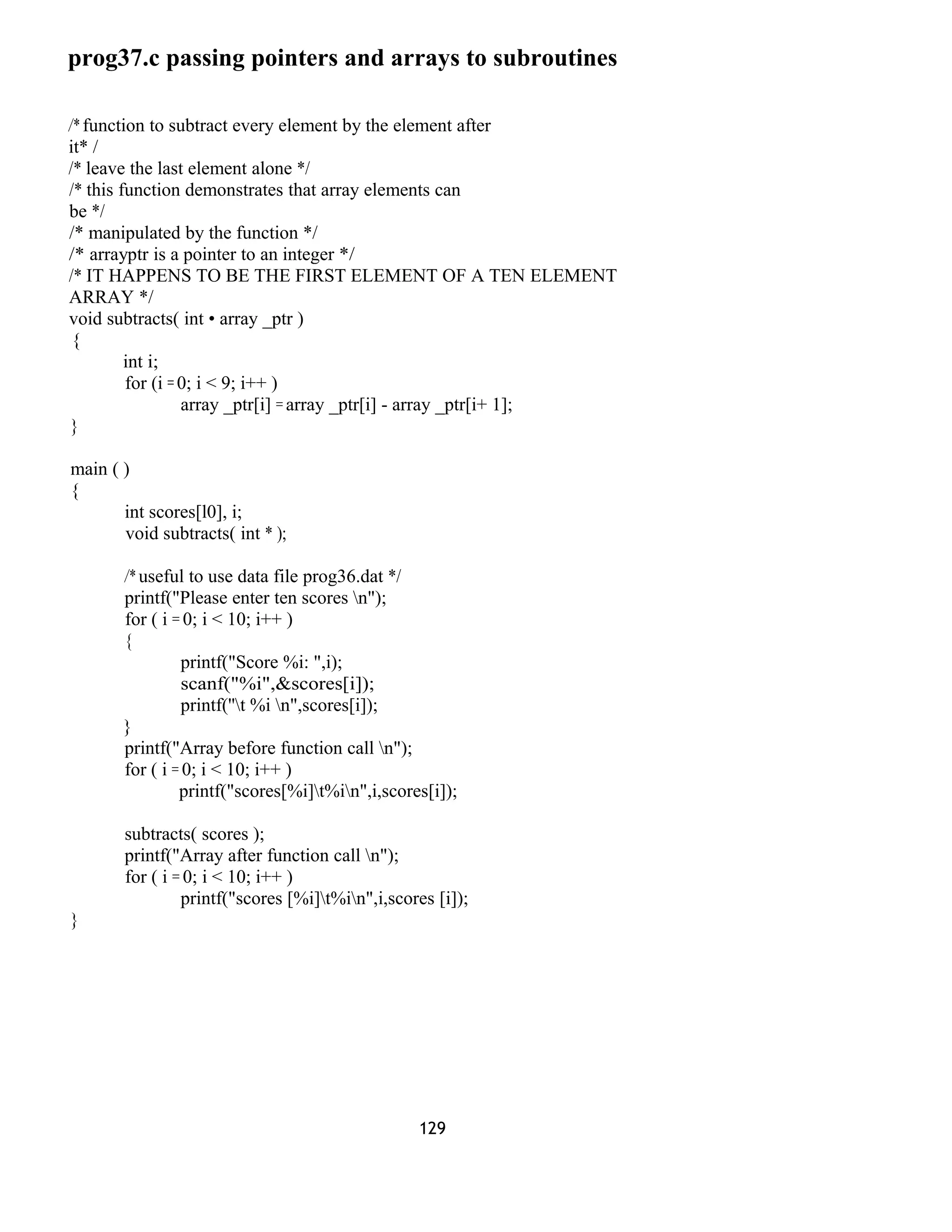 prog37.c passing pointers and arrays to subroutines 
/* function to subtract every element by the element after 
it* / 
/* leave the last element alone */ 
/* this function demonstrates that array elements can 
be */ 
/* manipulated by the function */ 
/* arrayptr is a pointer to an integer */ 
/* IT HAPPENS TO BE THE FIRST ELEMENT OF A TEN ELEMENT 
ARRAY */ 
void subtracts( int • array _ptr ) 
{ 
int i; 
for (i = 0; i < 9; i++ ) 
array _ptr[i] = array _ptr[i] - array _ptr[i+ 1]; 
} 
main ( ) 
{ 
int scores[l0], i; 
void subtracts( int * ); 
/* useful to use data file prog36.dat */ 
printf("Please enter ten scores n"); 
for ( i = 0; i < 10; i++ ) 
{ 
printf("Score %i: ",i); 
scanf("%i",&scores[i]); 
printf(''t %i n",scores[i]); 
} 
printf("Array before function call n"); 
for ( i = 0; i < 10; i++ ) 
printf("scores[%i]t%in",i,scores[i]); 
subtracts( scores ); 
printf("Array after function call n"); 
for ( i = 0; i < 10; i++ ) 
printf("scores [%i]t%in",i,scores [i]); 
} 
129 
 