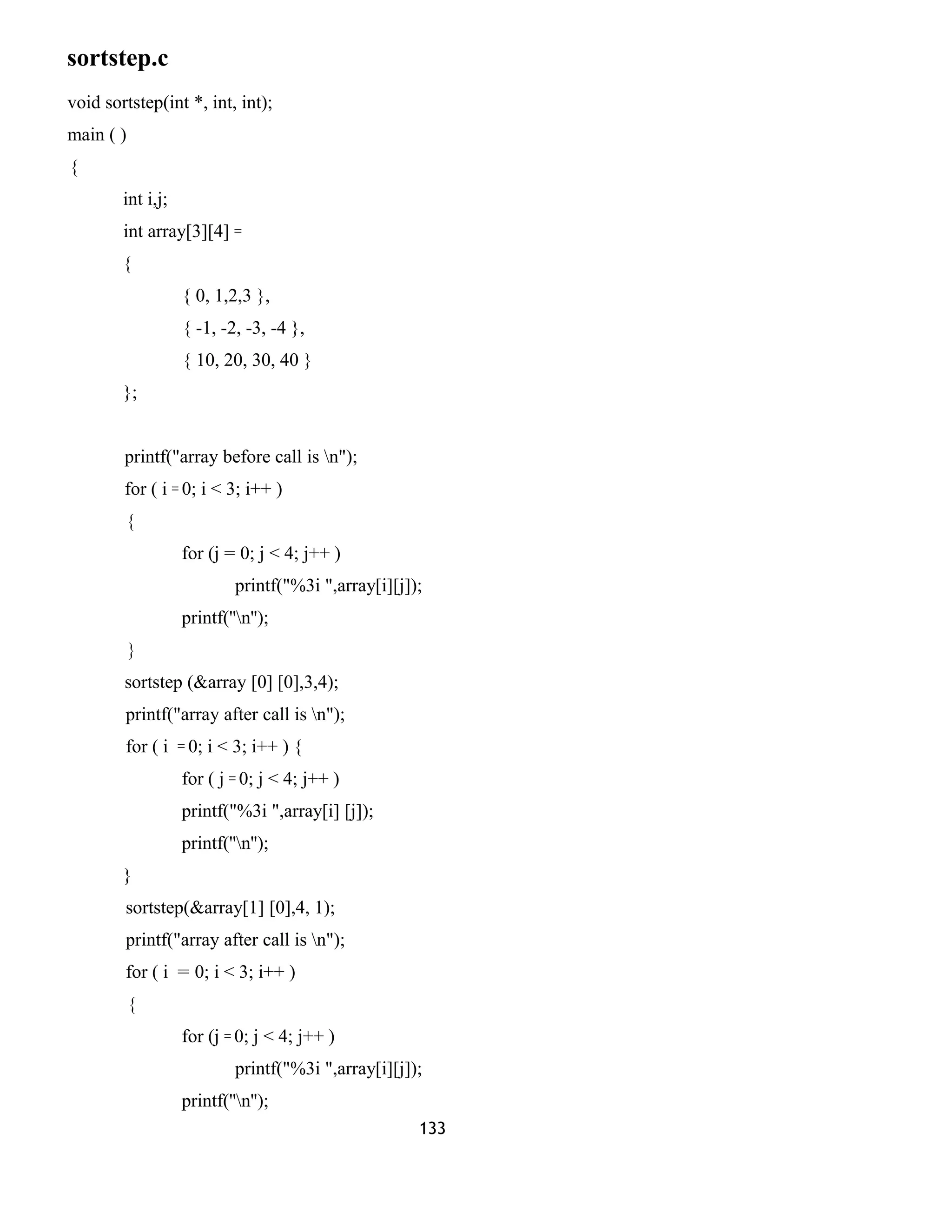 sortstep.c 
void sortstep(int *, int, int); 
main ( ) 
{ 
int i,j; 
int array[3][4] = 
{ 
{ 0, 1,2,3 }, 
{ -1, -2, -3, -4 }, 
{ 10, 20, 30, 40 } 
}; 
printf("array before call is n"); 
for ( i = 0; i < 3; i++ ) 
{ 
for (j = 0; j < 4; j++ ) 
printf("%3i ",array[i][j]); 
printf(''n''); 
} 
sortstep (&array [0] [0],3,4); 
printf("array after call is n"); 
for ( i = 0; i < 3; i++ ) { 
for ( j = 0; j < 4; j++ ) 
printf("%3i ",array[i] [j]); 
printf(''n''); 
} 
sortstep(&array[1] [0],4, 1); 
printf("array after call is n"); 
for ( i = 0; i < 3; i++ ) 
{ 
for (j = 0; j < 4; j++ ) 
printf("%3i ",array[i][j]); 
printf(''n''); 
133 
 