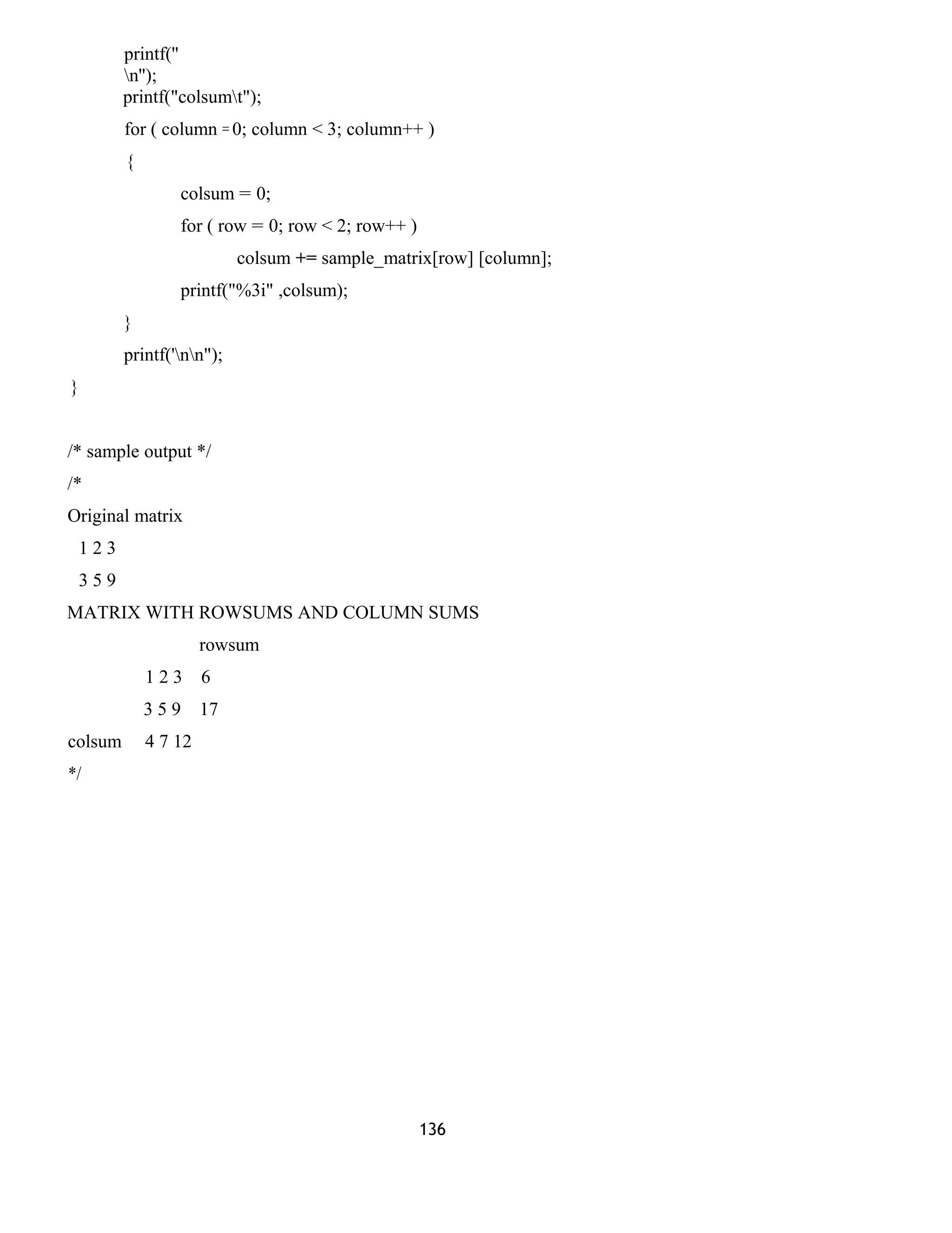 printf('' 
n''); 
printf("colsumt"); 
for ( column = 0; column < 3; column++ ) 
{ 
colsum = 0; 
for ( row = 0; row < 2; row++ ) 
colsum += sample_matrix[row] [column]; 
printf("%3i" ,colsum); 
} 
printf('nn"); 
} 
/* sample output */ 
/* 
Original matrix 
1 2 3 
3 5 9 
MATRIX WITH ROWSUMS AND COLUMN SUMS 
rowsum 
1 2 3 6 
3 5 9 17 
colsum 4 7 12 
*/ 
136 
 