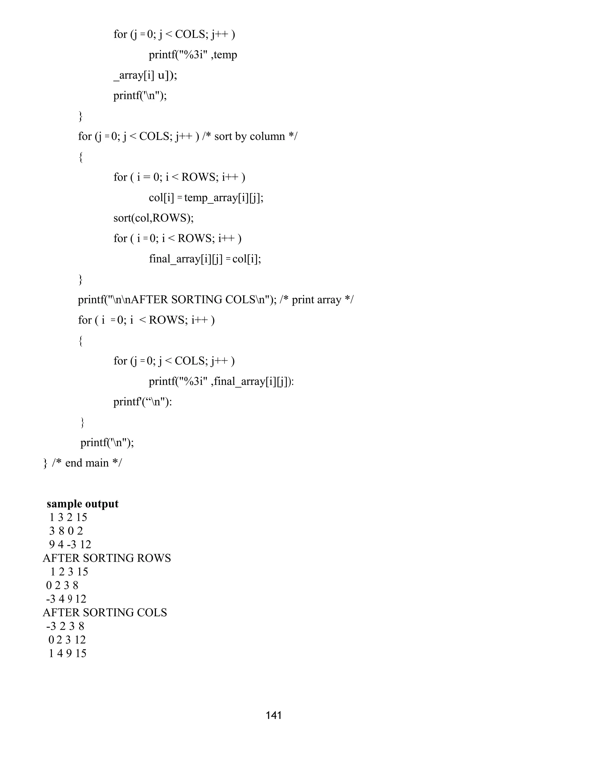 for (j = 0; j < COLS; j++ ) 
printf("%3i" ,temp 
_array[i] u]); 
printf('n"); 
} 
for (j = 0; j < COLS; j++ ) /* sort by column */ 
{ 
for ( i = 0; i < ROWS; i++ ) 
col[i] = temp_array[i][j]; 
sort(col,ROWS); 
for ( i = 0; i < ROWS; i++ ) 
final_array[i][j] = col[i]; 
} 
printf(''nnAFTER SORTING COLSn"); /* print array */ 
for ( i = 0; i < ROWS; i++ ) 
{ 
for (j = 0; j < COLS; j++ ) 
printf("%3i" ,final_array[i][j]): 
printf'(“n"): 
} 
printf('n"); 
} /* end main */ 
sample output 
1 3 2 15 
3 8 0 2 
9 4 -3 12 
AFTER SORTING ROWS 
1 2 3 15 
0 2 3 8 
-3 4 9 12 
AFTER SORTING COLS 
-3 2 3 8 
0 2 3 12 
1 4 9 15 
141 
 