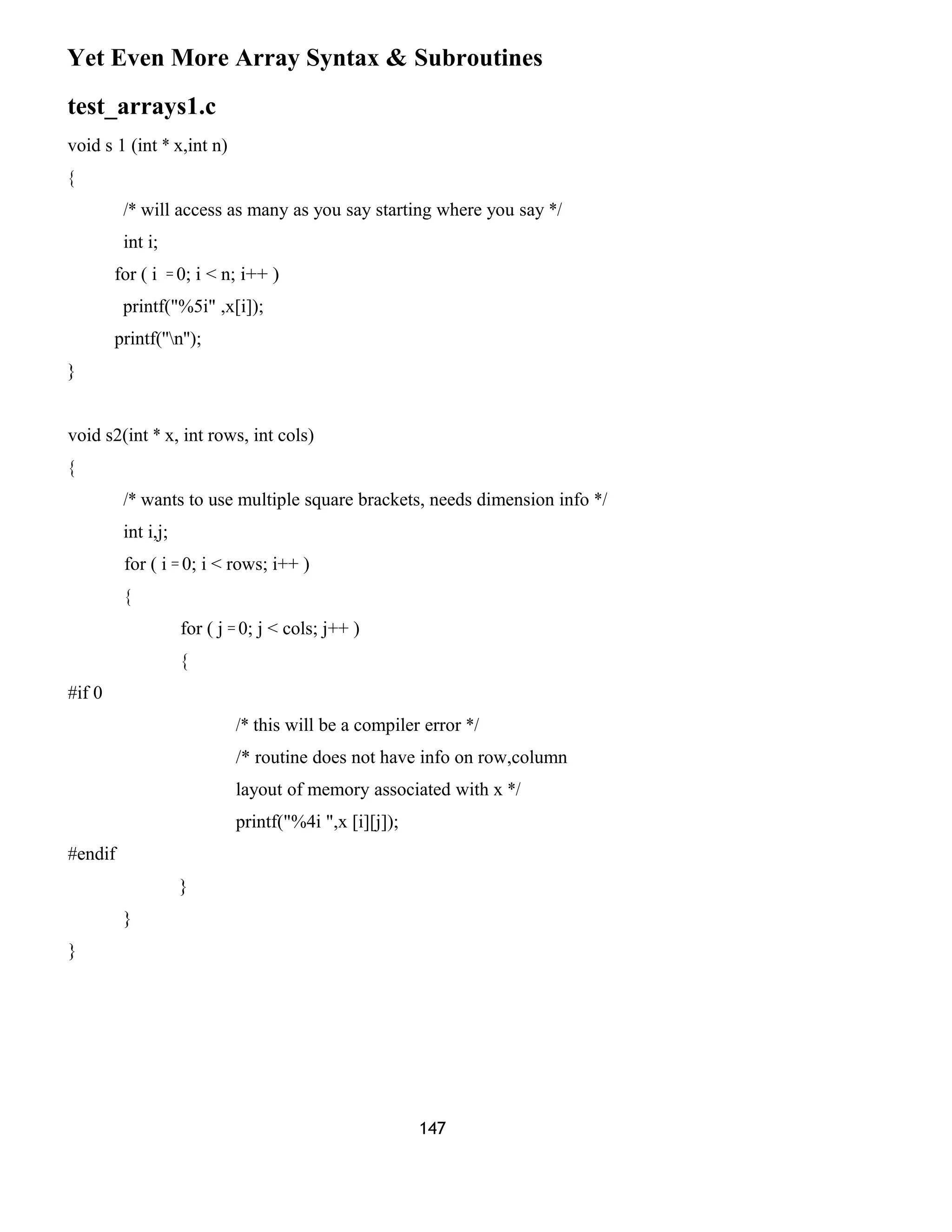 Yet Even More Array Syntax & Subroutines 
test_arrays1.c 
void s 1 (int * x,int n) 
{ 
/* will access as many as you say starting where you say */ 
int i; 
for ( i = 0; i < n; i++ ) 
printf("%5i" ,x[i]); 
printf(''n''); 
} 
void s2(int * x, int rows, int cols) 
{ 
/* wants to use multiple square brackets, needs dimension info */ 
int i,j; 
for ( i = 0; i < rows; i++ ) 
{ 
for ( j = 0; j < cols; j++ ) 
{ 
#if 0 
/* this will be a compiler error */ 
/* routine does not have info on row,column 
layout of memory associated with x */ 
printf("%4i ",x [i][j]); 
#endif 
} 
} 
} 
147 
 