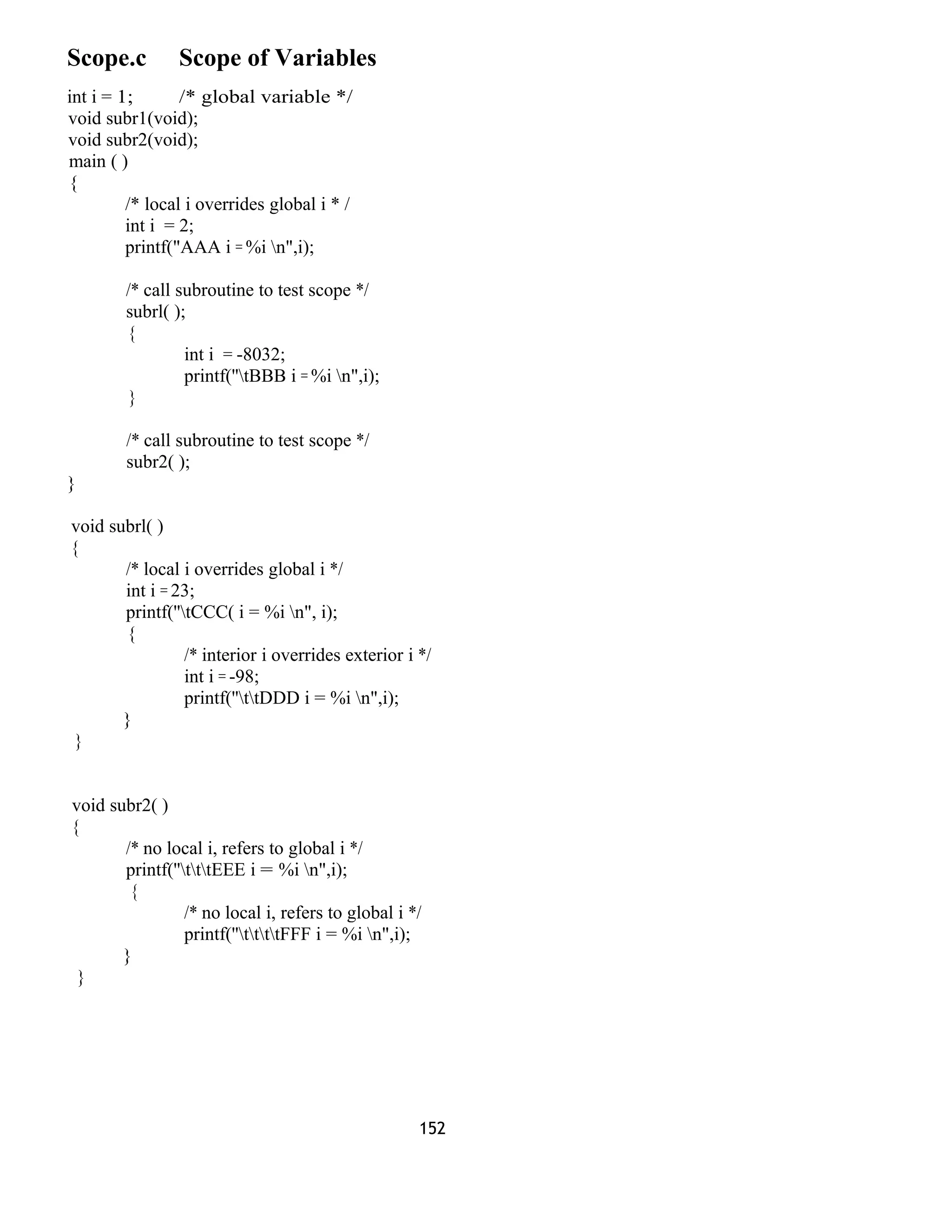 Scope.c Scope of Variables 
int i = 1; /* global variable */ 
void subr1(void); 
void subr2(void); 
main ( ) 
{ 
/* local i overrides global i * / 
int i = 2; 
printf("AAA i = %i n",i); 
/* call subroutine to test scope */ 
subrl( ); 
{ 
int i = -8032; 
printf(''tBBB i = %i n",i); 
} 
/* call subroutine to test scope */ 
subr2( ); 
} 
void subrl( ) 
{ 
/* local i overrides global i */ 
int i = 23; 
printf(''tCCC( i = %i n", i); 
{ 
/* interior i overrides exterior i */ 
int i = -98; 
printf(''ttDDD i = %i n",i); 
} 
} 
void subr2( ) 
{ 
/* no local i, refers to global i */ 
printf(''tttEEE i = %i n",i); 
{ 
/* no local i, refers to global i */ 
printf(''ttttFFF i = %i n",i); 
} 
} 
152 
 