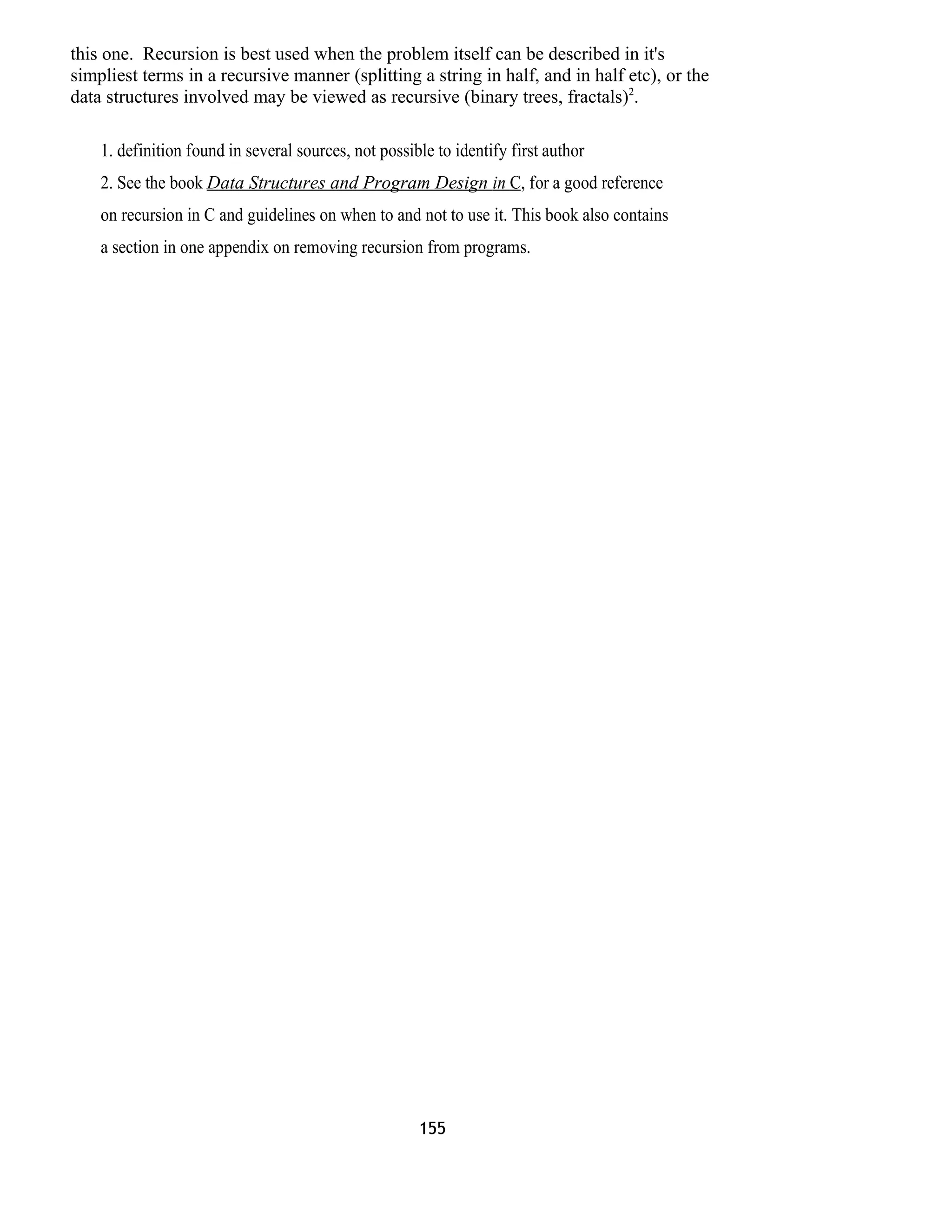 this one. Recursion is best used when the problem itself can be described in it's 
simpliest terms in a recursive manner (splitting a string in half, and in half etc), or the 
data structures involved may be viewed as recursive (binary trees, fractals)2. 
1. definition found in several sources, not possible to identify first author 
2. See the book Data Structures and Program Design in C , for a good reference 
on recursion in C and guidelines on when to and not to use it. This book also contains 
a section in one appendix on removing recursion from programs. 
155 
 