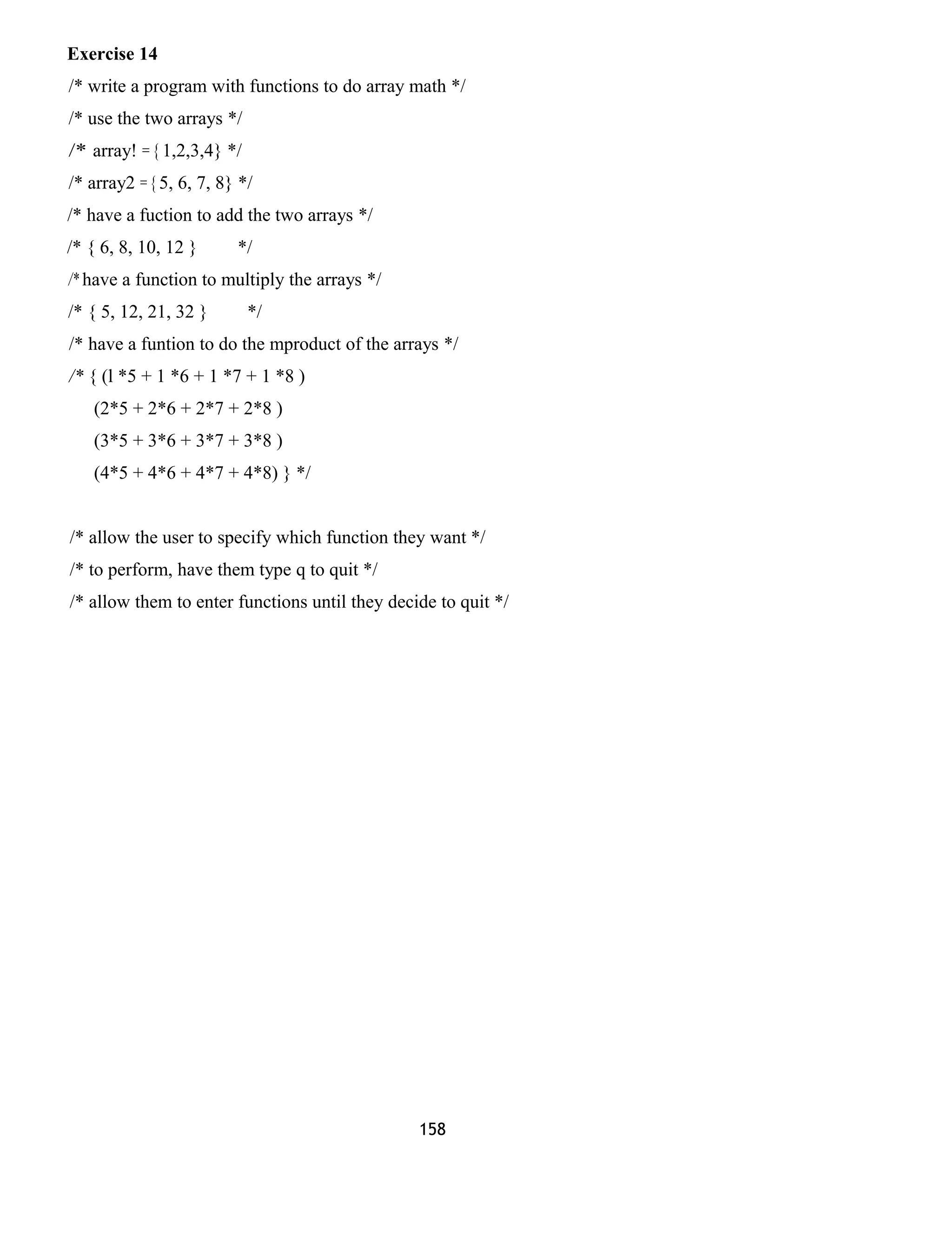 Exercise 14 
/* write a program with functions to do array math */ 
/* use the two arrays */ 
/* array! = { 1,2,3,4} */ 
/* array2 = { 5, 6, 7, 8} */ 
/* have a fuction to add the two arrays */ 
/* { 6, 8, 10, 12 } */ 
/* have a function to multiply the arrays */ 
/* { 5, 12, 21, 32 } */ 
/* have a funtion to do the mproduct of the arrays */ 
/* { (l *5 + 1 *6 + 1 *7 + 1 *8 ) 
(2*5 + 2*6 + 2*7 + 2*8 ) 
(3*5 + 3*6 + 3*7 + 3*8 ) 
(4*5 + 4*6 + 4*7 + 4*8) } */ 
/* allow the user to specify which function they want */ 
/* to perform, have them type q to quit */ 
/* allow them to enter functions until they decide to quit */ 
158 
 