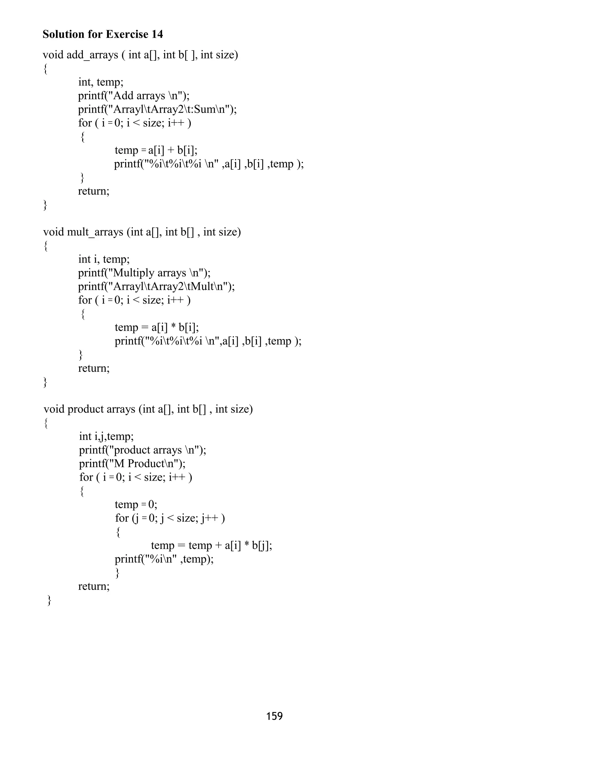 Solution for Exercise 14 
void add_arrays ( int a[], int b[ ], int size) 
{ 
int, temp; 
printf("Add arrays n"); 
printf("ArrayltArray2t:Sumn"); 
for ( i = 0; i < size; i++ ) 
{ 
temp = a[i] + b[i]; 
printf("%it%it%i n" ,a[i] ,b[i] ,temp ); 
} 
return; 
} 
void mult_arrays (int a[], int b[] , int size) 
{ 
int i, temp; 
printf("Multiply arrays n"); 
printf("ArrayltArray2tMultn"); 
for ( i = 0; i < size; i++ ) 
{ 
temp = a[i] * b[i]; 
printf("%it%it%i n",a[i] ,b[i] ,temp ); 
} 
return; 
} 
void product arrays (int a[], int b[] , int size) 
{ 
int i,j,temp; 
printf("product arrays n"); 
printf("M Productn"); 
for ( i = 0; i < size; i++ ) 
{ 
temp = 0; 
for (j = 0; j < size; j++ ) 
{ 
temp = temp + a[i] * b[j]; 
printf("%in" ,temp); 
} 
return; 
} 
159 
 