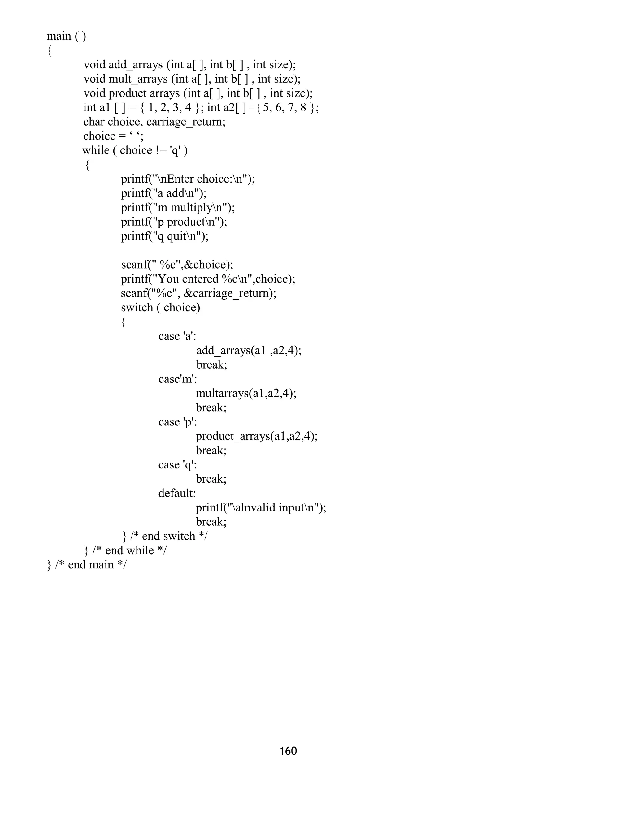 main ( ) 
{ 
void add_arrays (int a[ ], int b[ ] , int size); 
void mult_arrays (int a[ ], int b[ ] , int size); 
void product arrays (int a[ ], int b[ ] , int size); 
int a1 [ ] = { 1, 2, 3, 4 }; int a2[ ] = { 5, 6, 7, 8 }; 
char choice, carriage_return; 
choice = ‘ ‘; 
while ( choice != 'q' ) 
{ 
printf(''nEnter choice:n"); 
printf("a addn"); 
printf("m multiplyn"); 
printf("p productn"); 
printf("q quitn"); 
scanf(" %c",&choice); 
printf("You entered %cn",choice); 
scanf("%c", &carriage_return); 
switch ( choice) 
{ 
case 'a': 
add_arrays(a1 ,a2,4); 
break; 
case'm': 
multarrays(a1,a2,4); 
break; 
case 'p': 
product_arrays(a1,a2,4); 
break; 
case 'q': 
break; 
default: 
printf(''alnvalid inputn"); 
break; 
} /* end switch */ 
} /* end while */ 
} /* end main */ 
160 
 