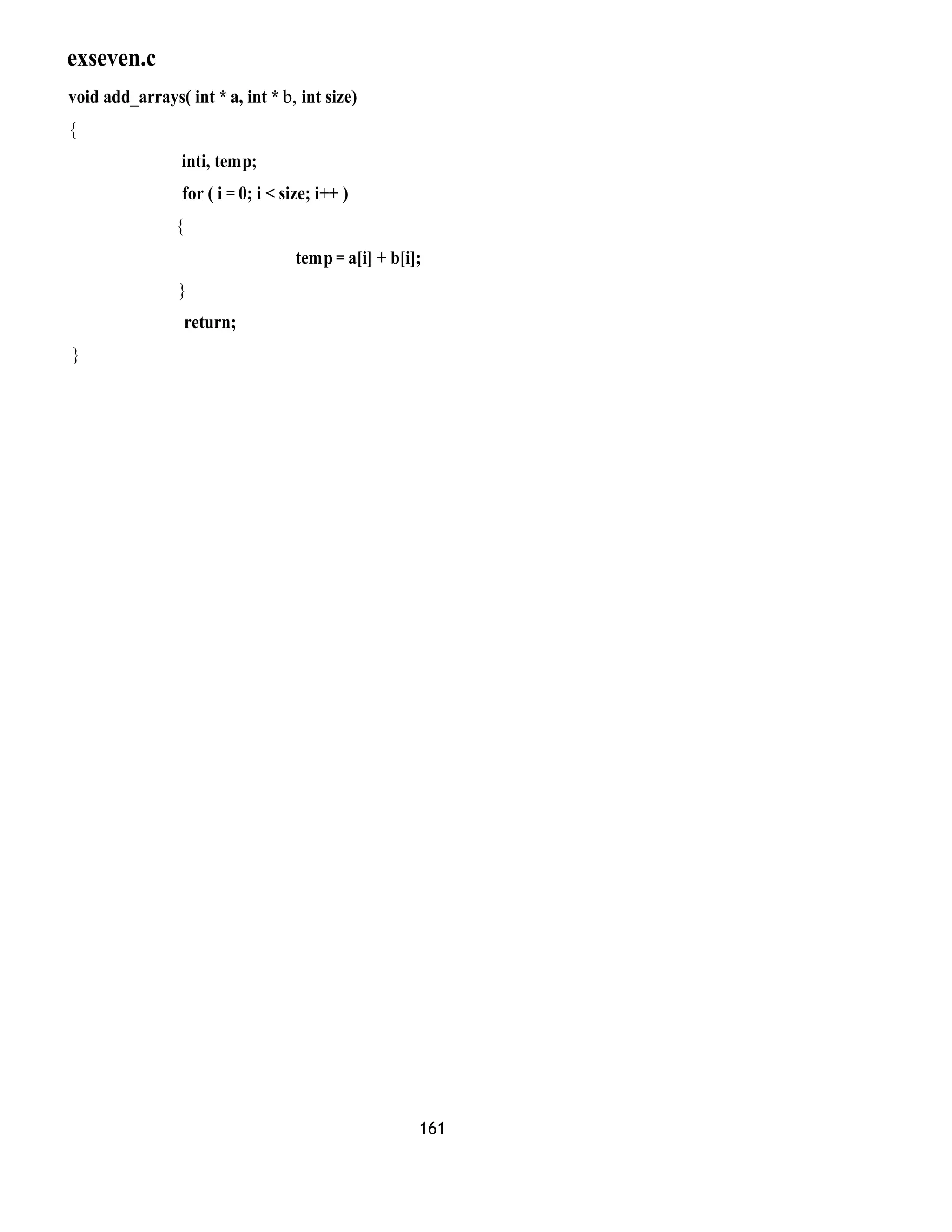 exseven.c 
void add_arrays( int * a, int * b, int size) 
{ 
inti, temp; 
for ( i = 0; i < size; i++ ) 
{ 
temp = a[i] + b[i]; 
} 
return; 
} 
161 
 
