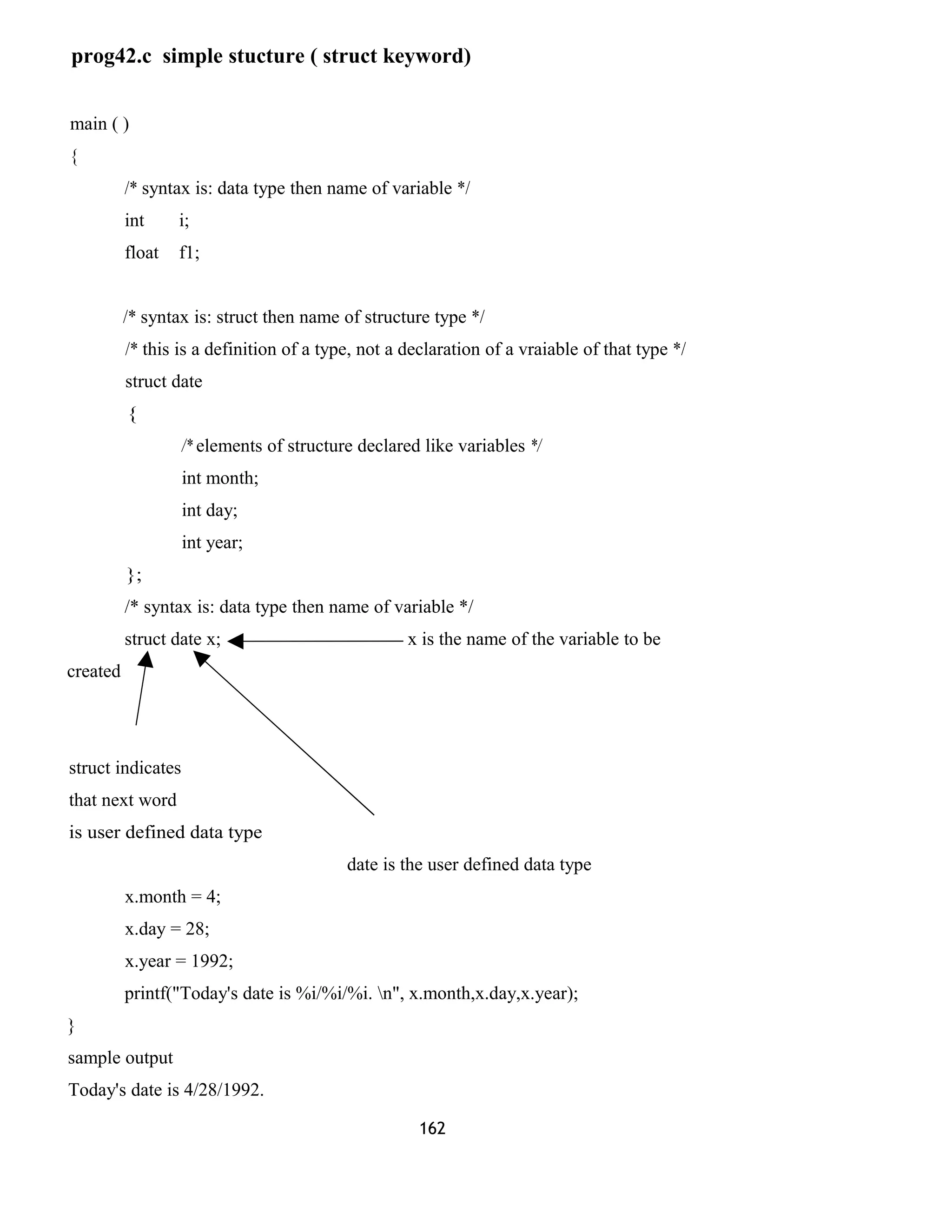 prog42.c simple stucture ( struct keyword) 
main ( ) 
{ 
/* syntax is: data type then name of variable */ 
int i; 
float f1; 
/* syntax is: struct then name of structure type */ 
/* this is a definition of a type, not a declaration of a vraiable of that type */ 
struct date 
{ 
/* elements of structure declared like variables */ 
int month; 
int day; 
int year; 
}; 
/* syntax is: data type then name of variable */ 
struct date x; x is the name of the variable to be 
created 
struct indicates 
that next word 
is user defined data type 
date is the user defined data type 
x.month = 4; 
x.day = 28; 
x.year = 1992; 
printf("Today's date is %i/%i/%i. n", x.month,x.day,x.year); 
} 
sample output 
Today's date is 4/28/1992. 
162 
 
