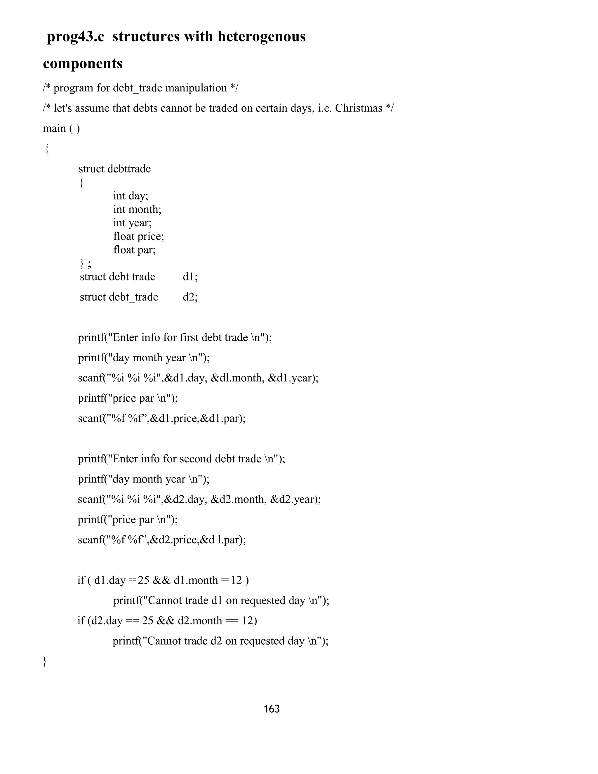 prog43.c structures with heterogenous 
components 
/* program for debt_trade manipulation */ 
/* let's assume that debts cannot be traded on certain days, i.e. Christmas */ 
main ( ) 
{ 
struct debttrade 
{ 
int day; 
int month; 
int year; 
float price; 
float par; 
} ; 
struct debt trade d1; 
struct debt_trade d2; 
printf("Enter info for first debt trade n"); 
printf("day month year n"); 
scanf("%i %i %i",&d1.day, &dl.month, &d1.year); 
printf("price par n"); 
scanf("%f %f”,&d1.price,&d1.par); 
printf("Enter info for second debt trade n"); 
printf("day month year n"); 
scanf("%i %i %i",&d2.day, &d2.month, &d2.year); 
printf("price par n"); 
scanf("%f %f”,&d2.price,&d l.par); 
if ( d1.day == 25 && d1.month == 12 ) 
printf("Cannot trade d1 on requested day n"); 
if (d2.day == 25 && d2.month == 12) 
printf("Cannot trade d2 on requested day n"); 
} 
163 
 