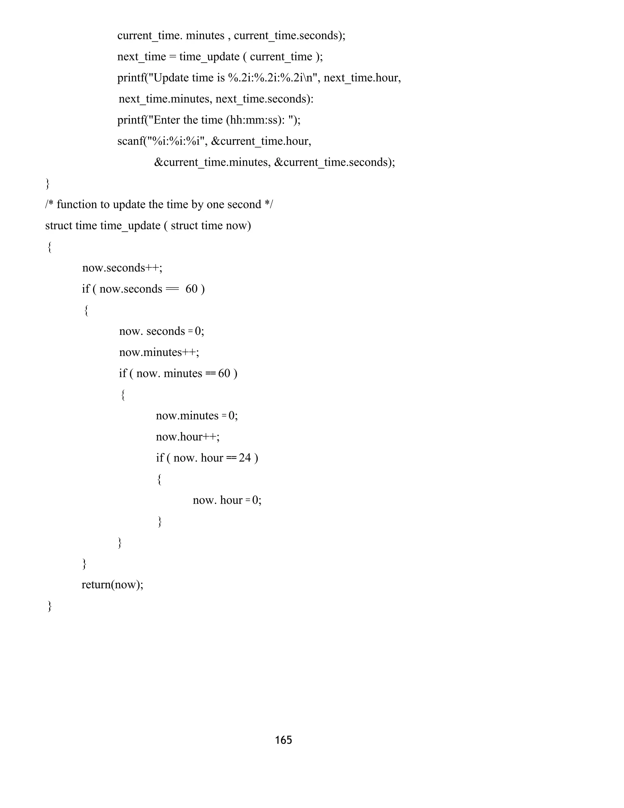 current_time. minutes , current_time.seconds); 
next_time = time_update ( current_time ); 
printf("Update time is %.2i:%.2i:%.2in", next_time.hour, 
next_time.minutes, next_time.seconds): 
printf("Enter the time (hh:mm:ss): "); 
scanf("%i:%i:%i", &current_time.hour, 
&current_time.minutes, &current_time.seconds); 
} 
/* function to update the time by one second */ 
struct time time_update ( struct time now) 
{ 
now.seconds++; 
if ( now.seconds = 60 ) 
{ 
now. seconds = 0; 
now.minutes++; 
if ( now. minutes == 60 ) 
{ 
now.minutes = 0; 
now.hour++; 
if ( now. hour == 24 ) 
{ 
now. hour = 0; 
} 
} 
} 
return(now); 
} 
165 
 