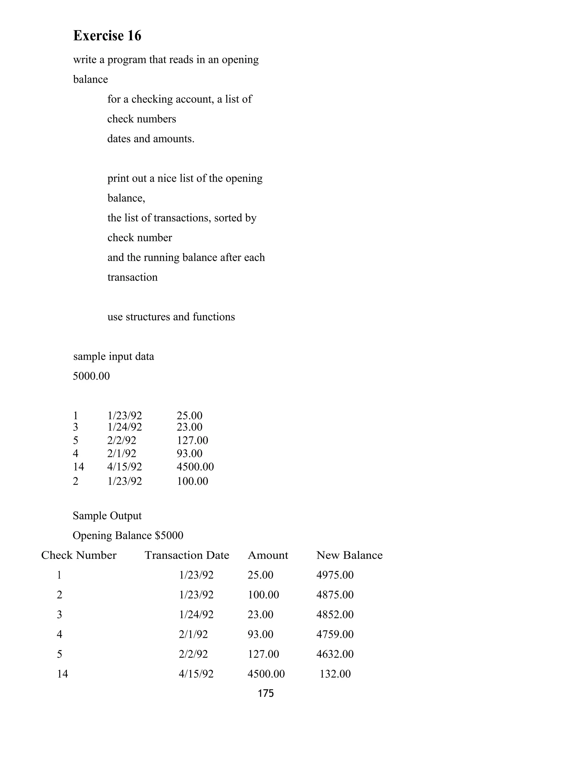 Exercise 16 
write a program that reads in an opening 
balance 
for a checking account, a list of 
check numbers 
dates and amounts. 
print out a nice list of the opening 
balance, 
the list of transactions, sorted by 
check number 
and the running balance after each 
transaction 
use structures and functions 
sample input data 
5000.00 
1 1/23/92 25.00 
3 1/24/92 23.00 
5 2/2/92 127.00 
4 2/1/92 93.00 
14 4/15/92 4500.00 
2 1/23/92 100.00 
Sample Output 
Opening Balance $5000 
Check Number Transaction Date Amount New Balance 
1 1/23/92 25.00 4975.00 
2 1/23/92 100.00 4875.00 
3 1/24/92 23.00 4852.00 
4 2/1/92 93.00 4759.00 
5 2/2/92 127.00 4632.00 
14 4/15/92 4500.00 132.00 
175 
 