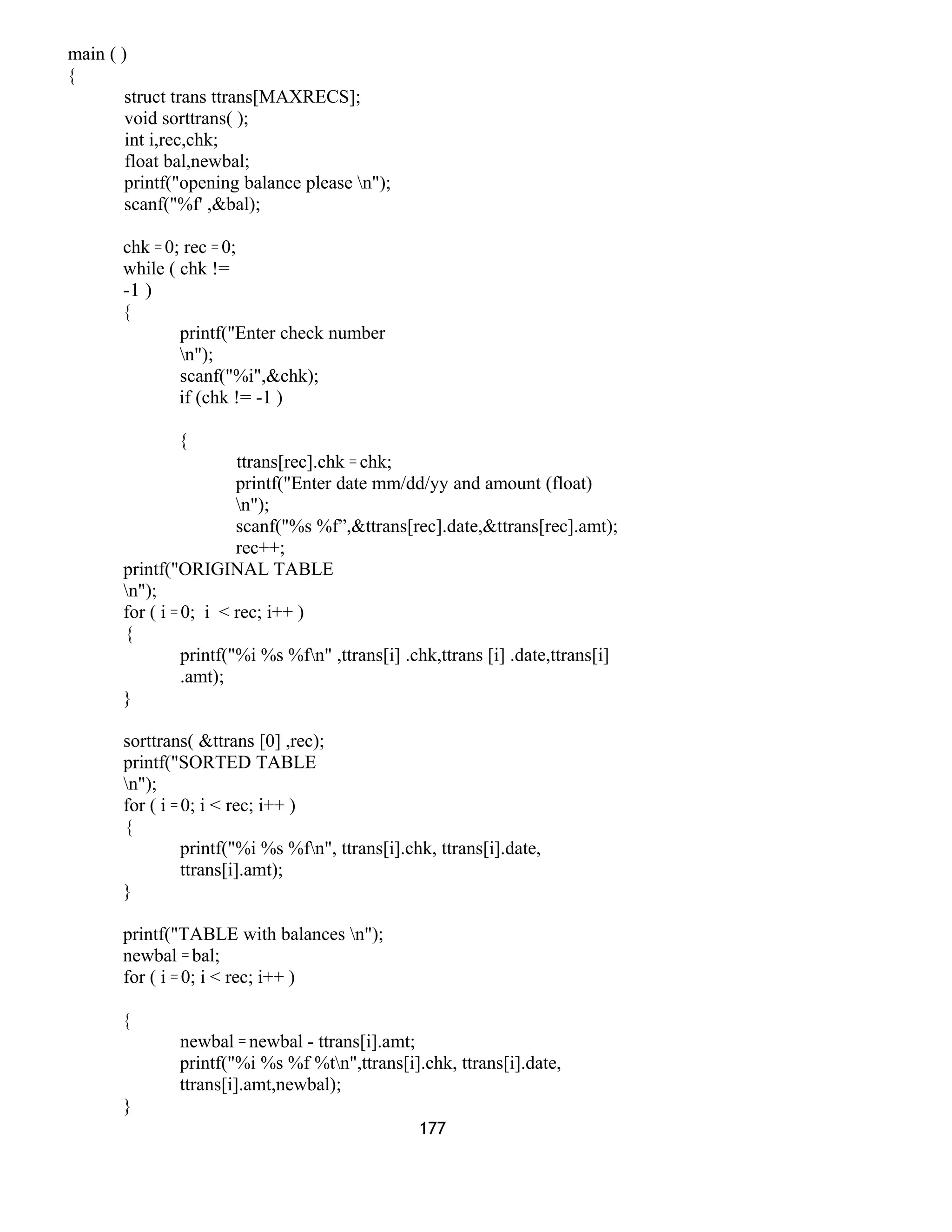 main ( ) 
{ 
struct trans ttrans[MAXRECS]; 
void sorttrans( ); 
int i,rec,chk; 
float bal,newbal; 
printf("opening balance please n"); 
scanf("%f' ,&bal); 
chk = 0; rec = 0; 
while ( chk != 
-1 ) 
{ 
printf("Enter check number 
n"); 
scanf("%i",&chk); 
if (chk != -1 ) 
{ 
ttrans[rec].chk = chk; 
printf("Enter date mm/dd/yy and amount (float) 
n"); 
scanf("%s %f”,&ttrans[rec].date,&ttrans[rec].amt); 
rec++; 
printf("ORIGINAL TABLE 
n"); 
for ( i = 0; i < rec; i++ ) 
{ 
printf("%i %s %fn" ,ttrans[i] .chk,ttrans [i] .date,ttrans[i] 
.amt); 
} 
sorttrans( &ttrans [0] ,rec); 
printf("SORTED TABLE 
n"); 
for ( i = 0; i < rec; i++ ) 
{ 
printf("%i %s %fn", ttrans[i].chk, ttrans[i].date, 
ttrans[i].amt); 
} 
printf("TABLE with balances n"); 
newbal = bal; 
for ( i = 0; i < rec; i++ ) 
{ 
newbal = newbal - ttrans[i].amt; 
printf("%i %s %f %tn",ttrans[i].chk, ttrans[i].date, 
ttrans[i].amt,newbal); 
} 
177 
 