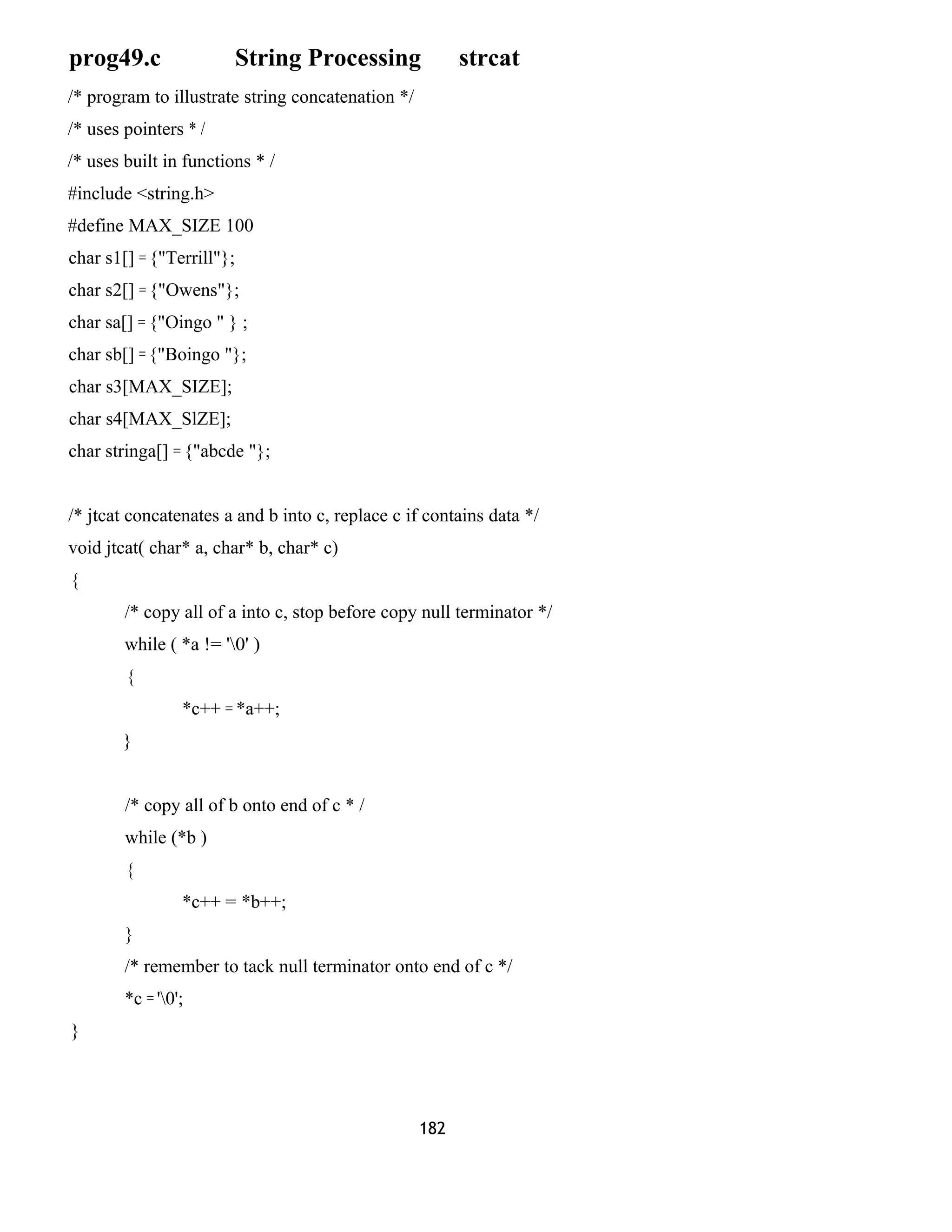 prog49.c String Processing strcat 
/* program to illustrate string concatenation */ 
/* uses pointers * / 
/* uses built in functions * / 
#include <string.h> 
#define MAX_SIZE 100 
char s1[] = {"Terrill"}; 
char s2[] = {"Owens"}; 
char sa[] = {"Oingo " } ; 
char sb[] = {"Boingo "}; 
char s3[MAX_SIZE]; 
char s4[MAX_SlZE]; 
char stringa[] = {"abcde "}; 
/* jtcat concatenates a and b into c, replace c if contains data */ 
void jtcat( char* a, char* b, char* c) 
{ 
/* copy all of a into c, stop before copy null terminator */ 
while ( *a != '0' ) 
{ 
*c++ = *a++; 
} 
/* copy all of b onto end of c * / 
while (*b ) 
{ 
*c++ = *b++; 
} 
/* remember to tack null terminator onto end of c */ 
*c = '0'; 
} 
182 
 