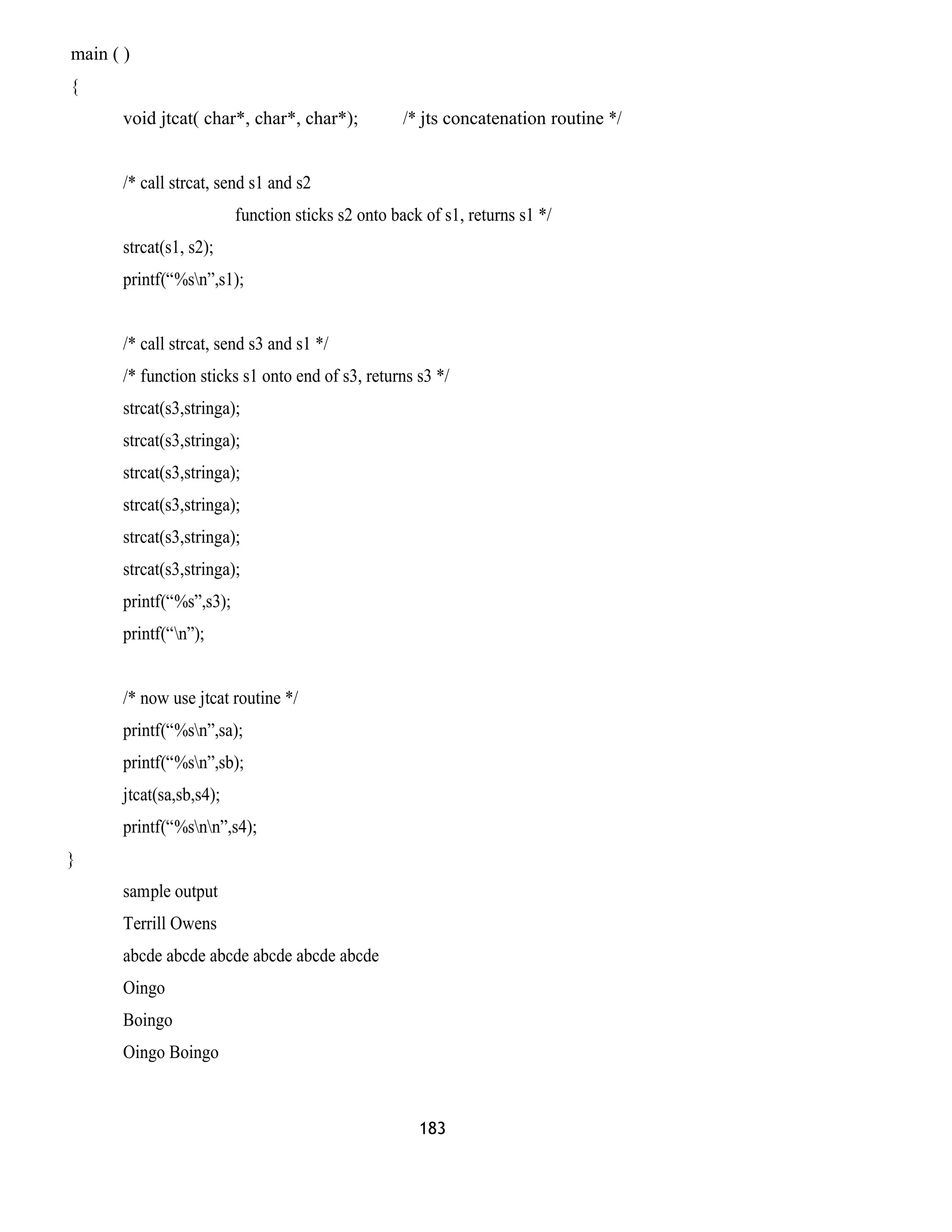main ( ) 
{ 
void jtcat( char*, char*, char*); /* jts concatenation routine */ 
/* call strcat, send s1 and s2 
function sticks s2 onto back of s1, returns s1 */ 
strcat(s1, s2); 
printf(“%sn”,s1); 
/* call strcat, send s3 and s1 */ 
/* function sticks s1 onto end of s3, returns s3 */ 
strcat(s3,stringa); 
strcat(s3,stringa); 
strcat(s3,stringa); 
strcat(s3,stringa); 
strcat(s3,stringa); 
strcat(s3,stringa); 
printf(“%s”,s3); 
printf(“n”); 
/* now use jtcat routine */ 
printf(“%sn”,sa); 
printf(“%sn”,sb); 
jtcat(sa,sb,s4); 
printf(“%snn”,s4); 
} 
sample output 
Terrill Owens 
abcde abcde abcde abcde abcde abcde 
Oingo 
Boingo 
Oingo Boingo 
183 
 