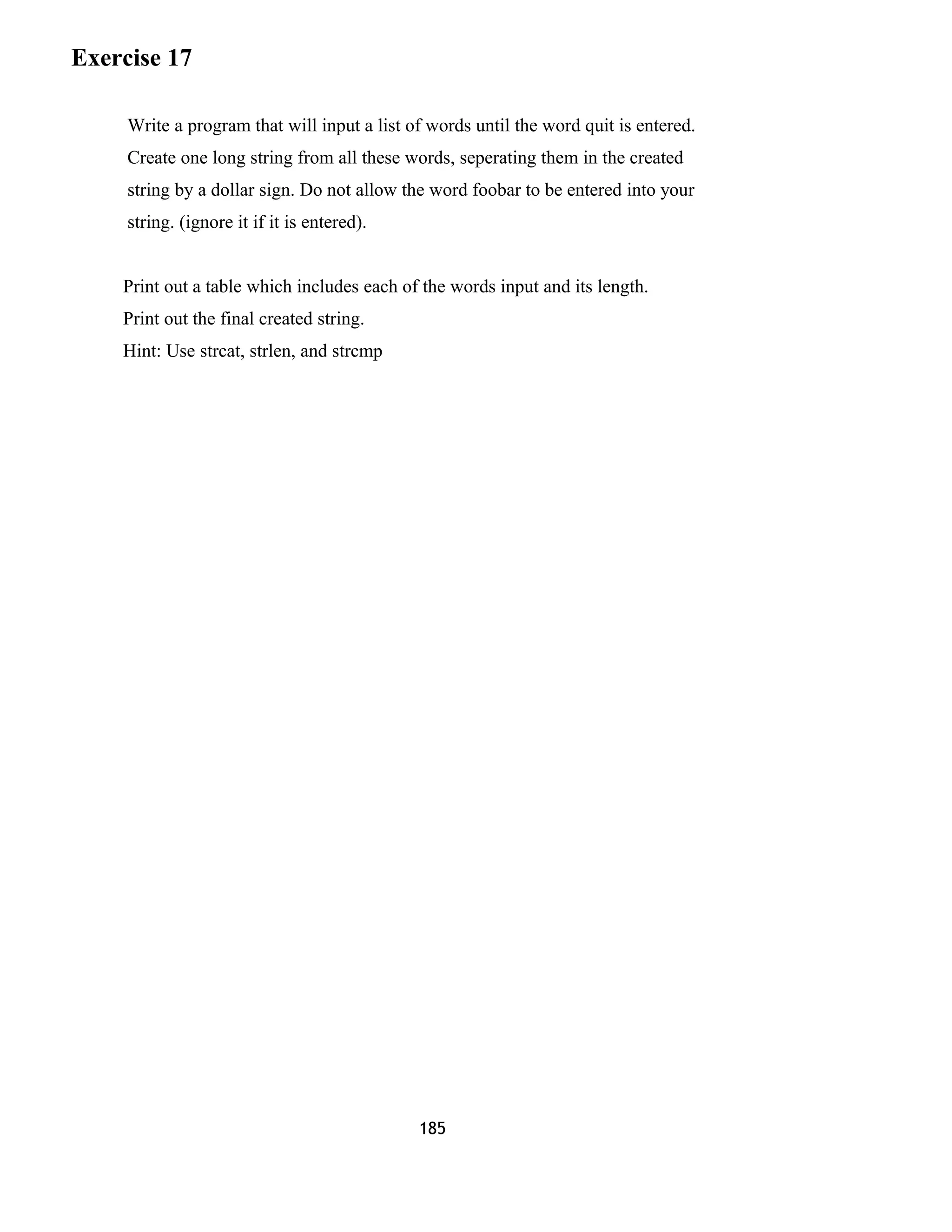 Exercise 17 
Write a program that will input a list of words until the word quit is entered. 
Create one long string from all these words, seperating them in the created 
string by a dollar sign. Do not allow the word foobar to be entered into your 
string. (ignore it if it is entered). 
Print out a table which includes each of the words input and its length. 
Print out the final created string. 
Hint: Use strcat, strlen, and strcmp 
185 
 