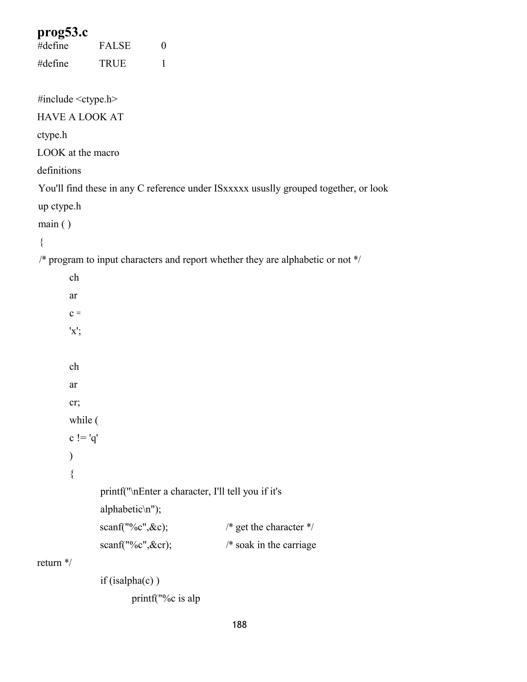 prog53.c 
#define FALSE 0 
#define TRUE 1 
#include <ctype.h> 
HAVE A LOOK AT 
ctype.h 
LOOK at the macro 
definitions 
You'll find these in any C reference under ISxxxxx ususlly grouped together, or look 
up ctype.h 
main ( ) 
{ 
/* program to input characters and report whether they are alphabetic or not */ 
ch 
ar 
c = 
'x'; 
ch 
ar 
cr; 
while ( 
c != 'q' 
) 
{ 
printf(''nEnter a character, I'll tell you if it's 
alphabeticn"); 
scanf("%c",&c); /* get the character */ 
scanf("%c",&cr); /* soak in the carriage 
return */ 
if (isalpha(c) ) 
printf("%c is alp 
188 
 