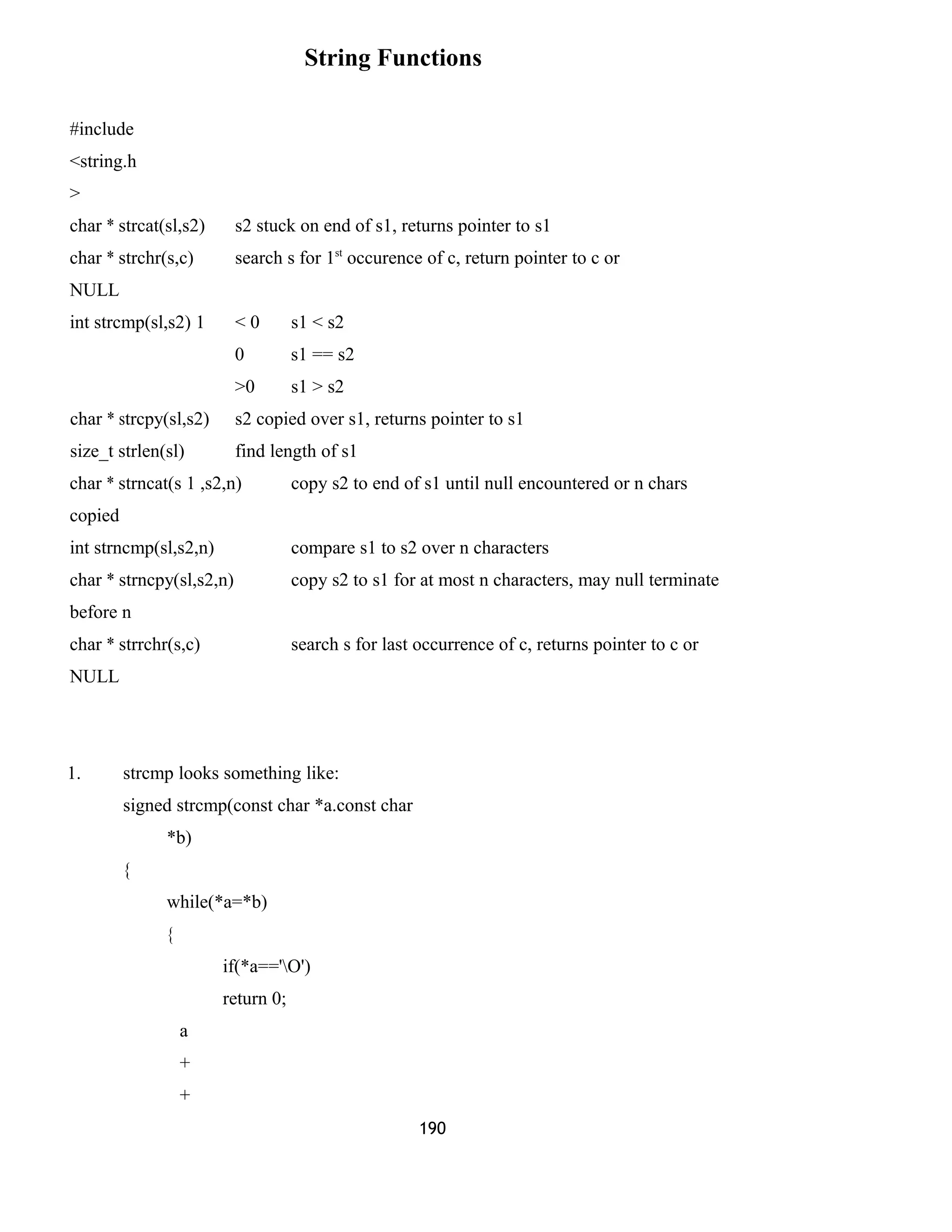 String Functions 
#include 
<string.h 
> 
char * strcat(sl,s2) s2 stuck on end of s1, returns pointer to s1 
char * strchr(s,c) search s for 1st occurence of c, return pointer to c or 
NULL 
int strcmp(sl,s2) 1 < 0 s1 < s2 
0 s1 == s2 
>0 s1 > s2 
char * strcpy(sl,s2) s2 copied over s1, returns pointer to s1 
size_t strlen(sl) find length of s1 
char * strncat(s 1 ,s2,n) copy s2 to end of s1 until null encountered or n chars 
copied 
int strncmp(sl,s2,n) compare s1 to s2 over n characters 
char * strncpy(sl,s2,n) copy s2 to s1 for at most n characters, may null terminate 
before n 
char * strrchr(s,c) search s for last occurrence of c, returns pointer to c or 
NULL 
1. strcmp looks something like: 
signed strcmp(const char *a.const char 
*b) 
{ 
while(*a=*b) 
{ 
if(*a=='O') 
return 0; 
a 
+ 
+ 
190 
 