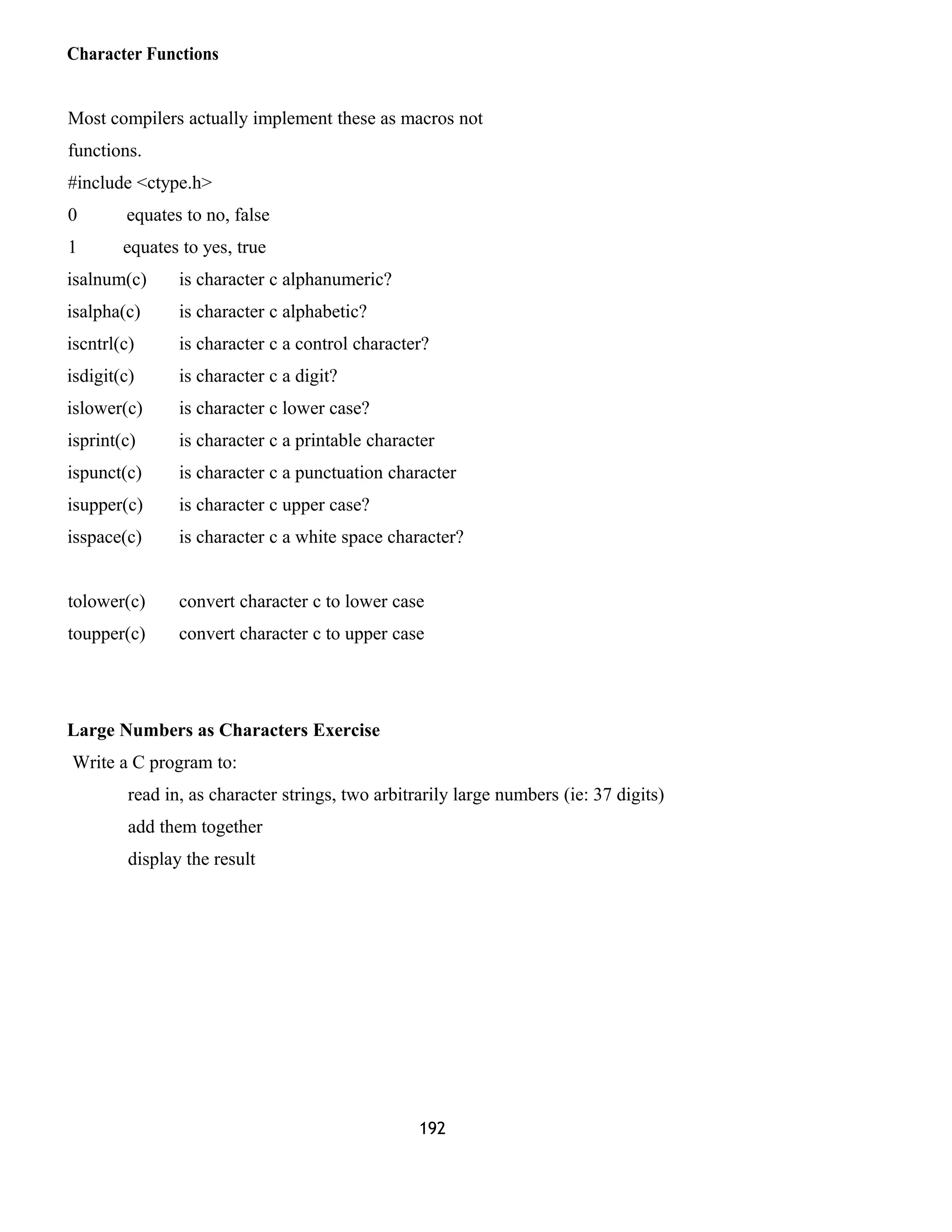 Character Functions 
Most compilers actually implement these as macros not 
functions. 
#include <ctype.h> 
0 equates to no, false 
1 equates to yes, true 
isalnum(c) is character c alphanumeric? 
isalpha(c) is character c alphabetic? 
iscntrl(c) is character c a control character? 
isdigit(c) is character c a digit? 
islower(c) is character c lower case? 
isprint(c) is character c a printable character 
ispunct(c) is character c a punctuation character 
isupper(c) is character c upper case? 
isspace(c) is character c a white space character? 
tolower(c) convert character c to lower case 
toupper(c) convert character c to upper case 
Large Numbers as Characters Exercise 
Write a C program to: 
read in, as character strings, two arbitrarily large numbers (ie: 37 digits) 
add them together 
display the result 
192 
 