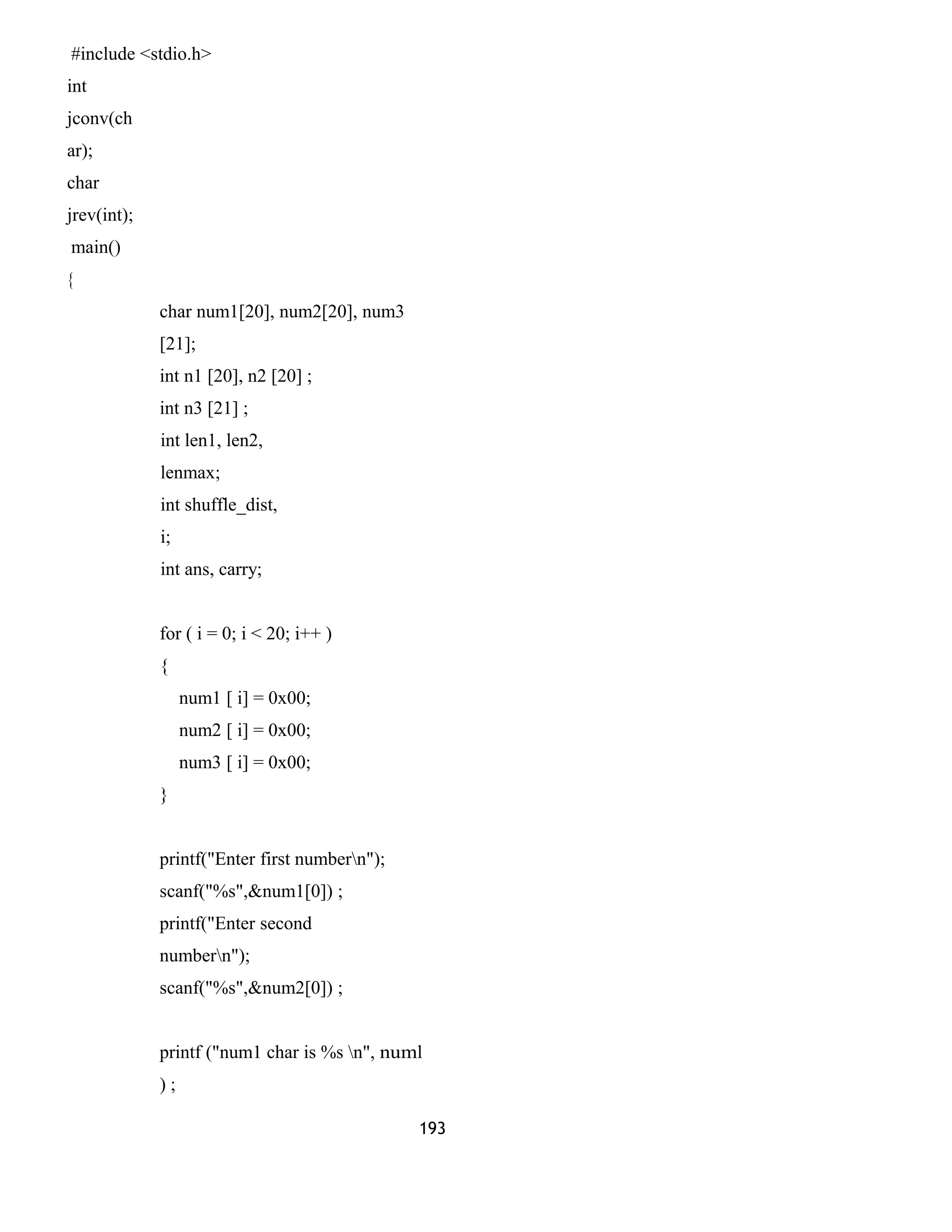 #include <stdio.h> 
int 
jconv(ch 
ar); 
char 
jrev(int); 
main() 
{ 
char num1[20], num2[20], num3 
[21]; 
int n1 [20], n2 [20] ; 
int n3 [21] ; 
int len1, len2, 
lenmax; 
int shuffle_dist, 
i; 
int ans, carry; 
for ( i = 0; i < 20; i++ ) 
{ 
num1 [ i] = 0x00; 
num2 [ i] = 0x00; 
num3 [ i] = 0x00; 
} 
printf("Enter first numbern"); 
scanf("%s",&num1[0]) ; 
printf("Enter second 
numbern"); 
scanf("%s",&num2[0]) ; 
printf ("num1 char is %s n", numl 
) ; 
193 
 