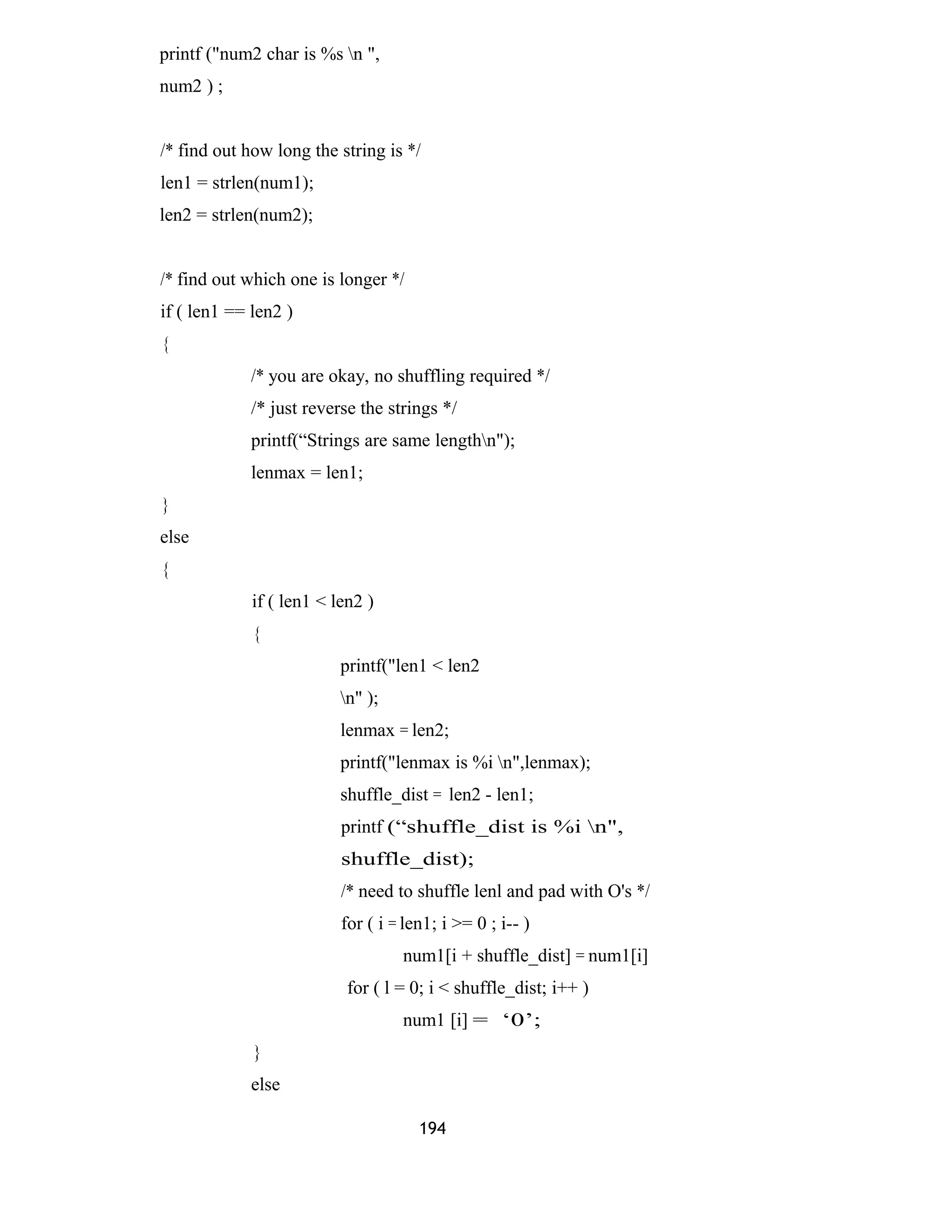 printf ("num2 char is %s n ", 
num2 ) ; 
/* find out how long the string is */ 
len1 = strlen(num1); 
len2 = strlen(num2); 
/* find out which one is longer */ 
if ( len1 == len2 ) 
{ 
/* you are okay, no shuffling required */ 
/* just reverse the strings */ 
printf(“Strings are same lengthn"); 
lenmax = len1; 
} 
else 
{ 
if ( len1 < len2 ) 
{ 
printf("len1 < len2 
n" ); 
lenmax = len2; 
printf("lenmax is %i n",lenmax); 
shuffle_dist = len2 - len1; 
printf (“shuffle_dist is %i n", 
shuffle_dist); 
/* need to shuffle lenl and pad with O's */ 
for ( i = len1; i >= 0 ; i-- ) 
num1[i + shuffle_dist] = num1[i] 
for ( l = 0; i < shuffle_dist; i++ ) 
num1 [i] = ‘0’; 
} 
else 
194 
 