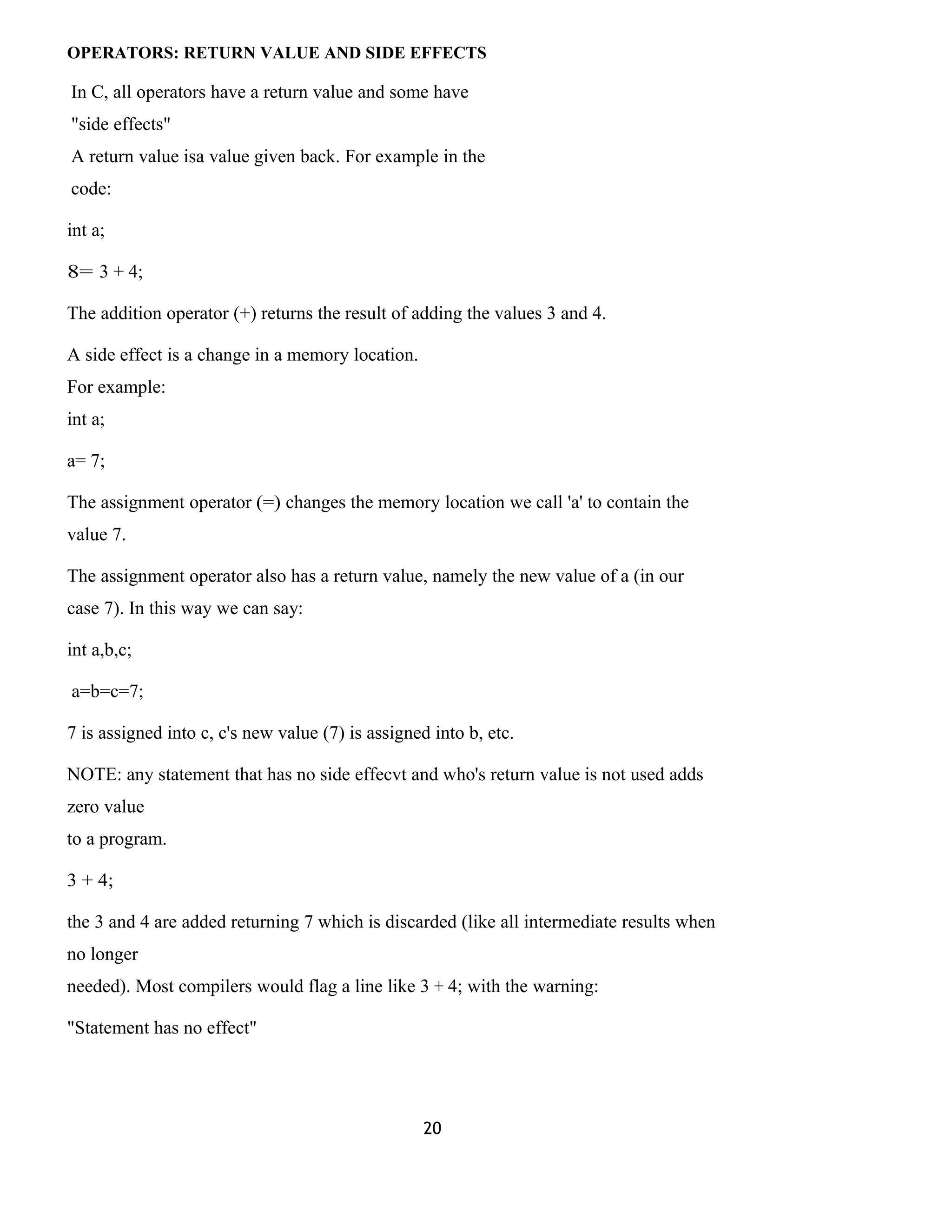 OPERATORS: RETURN VALUE AND SIDE EFFECTS 
In C, all operators have a return value and some have 
"side effects" 
A return value isa value given back. For example in the 
code: 
int a; 
8= 3 + 4; 
The addition operator (+) returns the result of adding the values 3 and 4. 
A side effect is a change in a memory location. 
For example: 
int a; 
a= 7; 
The assignment operator (=) changes the memory location we call 'a' to contain the 
value 7. 
The assignment operator also has a return value, namely the new value of a (in our 
case 7). In this way we can say: 
int a,b,c; 
a=b=c=7; 
7 is assigned into c, c's new value (7) is assigned into b, etc. 
NOTE: any statement that has no side effecvt and who's return value is not used adds 
zero value 
to a program. 
3 + 4; 
the 3 and 4 are added returning 7 which is discarded (like all intermediate results when 
no longer 
needed). Most compilers would flag a line like 3 + 4; with the warning: 
"Statement has no effect" 
20 
 