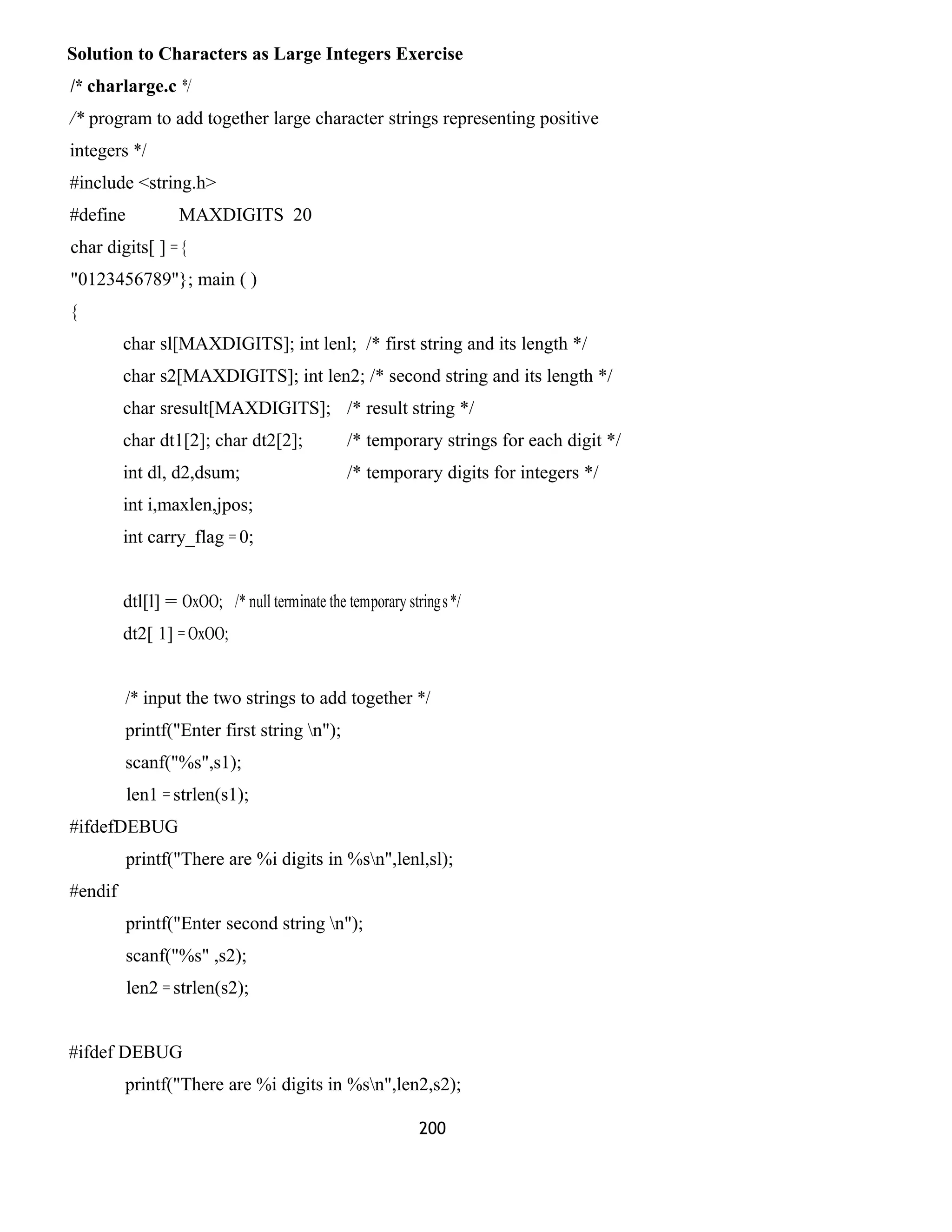 Solution to Characters as Large Integers Exercise 
/* charlarge.c */ 
/* program to add together large character strings representing positive 
integers */ 
#include <string.h> 
#define MAXDIGITS 20 
char digits[ ] = { 
"0123456789"}; main ( ) 
{ 
char sl[MAXDIGITS]; int lenl; /* first string and its length */ 
char s2[MAXDIGITS]; int len2; /* second string and its length */ 
char sresult[MAXDIGITS]; /* result string */ 
char dt1[2]; char dt2[2]; /* temporary strings for each digit */ 
int dl, d2,dsum; /* temporary digits for integers */ 
int i,maxlen,jpos; 
int carry_flag = 0; 
dtl[l] = OxOO; /* null terminate the temporary strings */ 
dt2[ 1] = OxOO; 
/* input the two strings to add together */ 
printf("Enter first string n"); 
scanf("%s",s1); 
len1 = strlen(s1); 
#ifdefDEBUG 
printf("There are %i digits in %sn",lenl,sl); 
#endif 
printf("Enter second string n"); 
scanf("%s" ,s2); 
len2 = strlen(s2); 
#ifdef DEBUG 
printf("There are %i digits in %sn",len2,s2); 
200 
 
