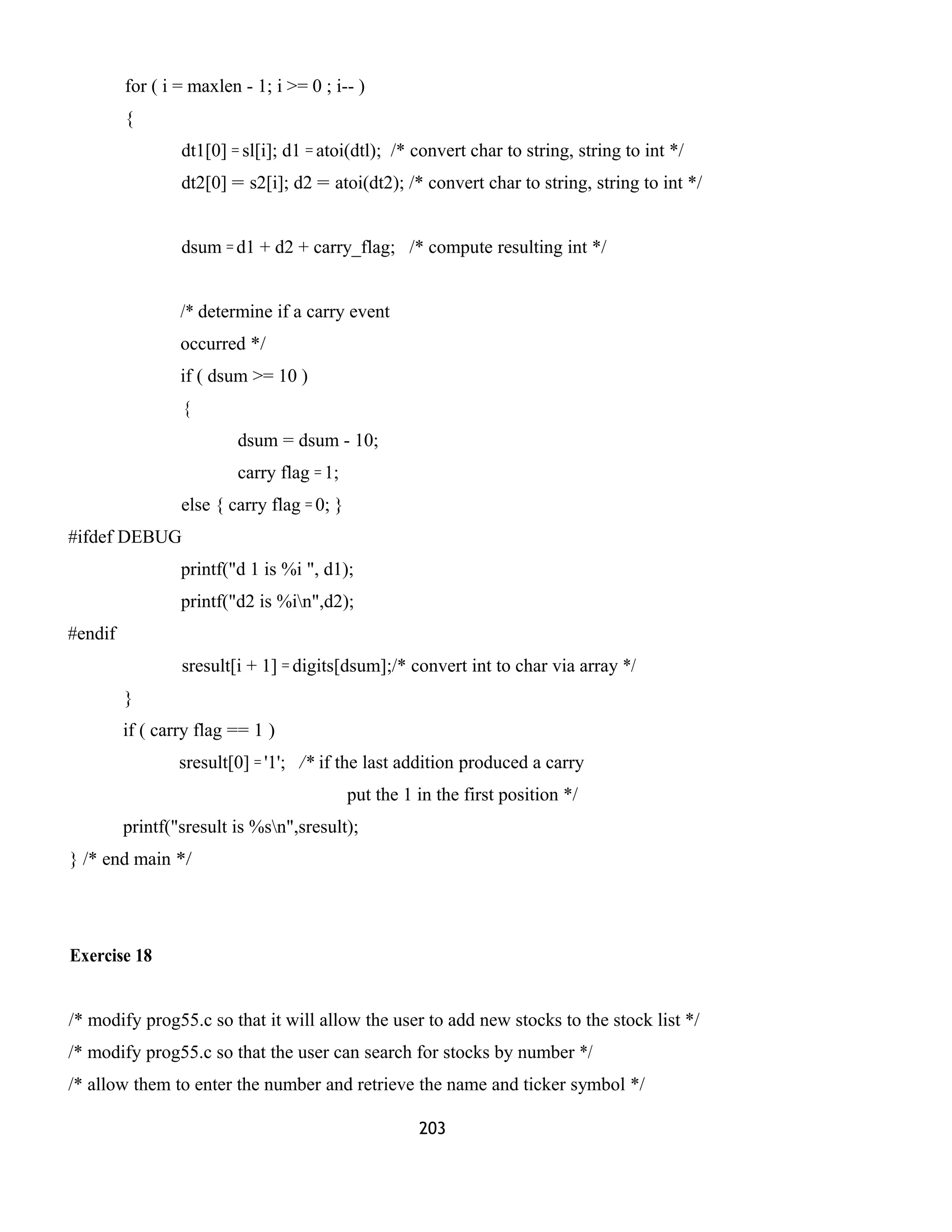 for ( i = maxlen - 1; i >= 0 ; i-- ) 
{ 
dt1[0] = sl[i]; d1 = atoi(dtl); /* convert char to string, string to int */ 
dt2[0] = s2[i]; d2 = atoi(dt2); /* convert char to string, string to int */ 
dsum = d1 + d2 + carry_flag; /* compute resulting int */ 
/* determine if a carry event 
occurred */ 
if ( dsum >= 10 ) 
{ 
dsum = dsum - 10; 
carry flag = 1; 
else { carry flag = 0; } 
#ifdef DEBUG 
printf("d 1 is %i ", d1); 
printf("d2 is %in",d2); 
#endif 
sresult[i + 1] = digits[dsum];/* convert int to char via array */ 
} 
if ( carry flag == 1 ) 
sresult[0] = '1'; /* if the last addition produced a carry 
put the 1 in the first position */ 
printf("sresult is %sn",sresult); 
} /* end main */ 
Exercise 18 
/* modify prog55.c so that it will allow the user to add new stocks to the stock list */ 
/* modify prog55.c so that the user can search for stocks by number */ 
/* allow them to enter the number and retrieve the name and ticker symbol */ 
203 
 