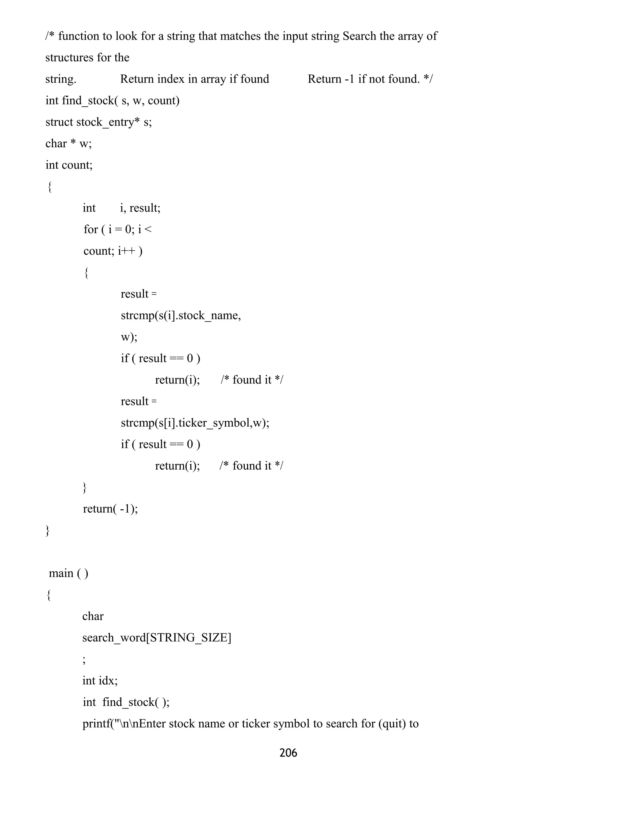 /* function to look for a string that matches the input string Search the array of 
structures for the 
string. Return index in array if found Return -1 if not found. */ 
int find_stock( s, w, count) 
struct stock_entry* s; 
char * w; 
int count; 
{ 
int i, result; 
for ( i = 0; i < 
count; i++ ) 
{ 
result = 
strcmp(s(i].stock_name, 
w); 
if ( result == 0 ) 
return(i); /* found it */ 
result = 
strcmp(s[i].ticker_symbol,w); 
if ( result == 0 ) 
return(i); /* found it */ 
} 
return( -1); 
} 
main ( ) 
{ 
char 
search_word[STRING_SIZE] 
; 
int idx; 
int find_stock( ); 
printf("nnEnter stock name or ticker symbol to search for (quit) to 
206 
 