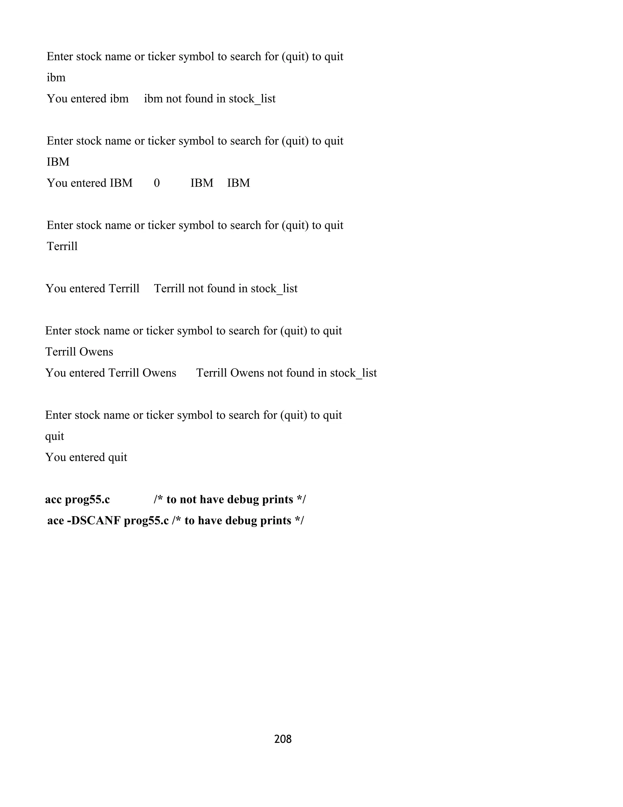 Enter stock name or ticker symbol to search for (quit) to quit 
ibm 
You entered ibm ibm not found in stock_list 
Enter stock name or ticker symbol to search for (quit) to quit 
IBM 
You entered IBM 0 IBM IBM 
Enter stock name or ticker symbol to search for (quit) to quit 
Terrill 
You entered Terrill Terrill not found in stock_list 
Enter stock name or ticker symbol to search for (quit) to quit 
Terrill Owens 
You entered Terrill Owens Terrill Owens not found in stock_list 
Enter stock name or ticker symbol to search for (quit) to quit 
quit 
You entered quit 
acc prog55.c /* to not have debug prints */ 
ace -DSCANF prog55.c /* to have debug prints */ 
208 
 