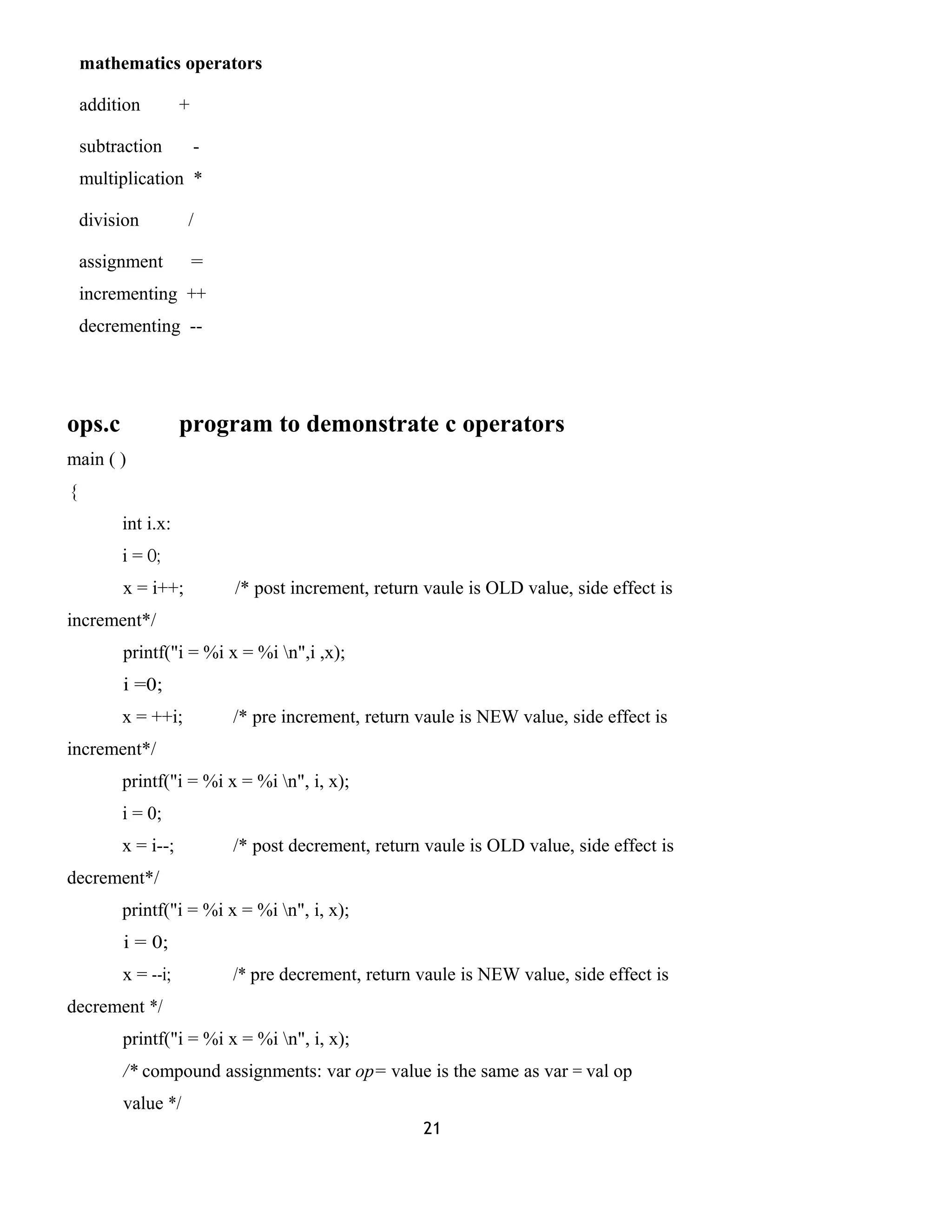 mathematics operators 
addition + 
subtraction - 
multiplication * 
division / 
assignment = 
incrementing ++ 
decrementing -- 
ops.c program to demonstrate c operators 
main ( ) 
{ 
int i.x: 
i = O; 
x = i++; /* post increment, return vaule is OLD value, side effect is 
increment*/ 
printf("i = %i x = %i n",i ,x); 
i =0; 
x = ++i; /* pre increment, return vaule is NEW value, side effect is 
increment*/ 
printf("i = %i x = %i n", i, x); 
i = 0; 
x = i--; /* post decrement, return vaule is OLD value, side effect is 
decrement*/ 
printf("i = %i x = %i n", i, x); 
i = 0; 
x = --i; /* pre decrement, return vaule is NEW value, side effect is 
decrement */ 
printf("i = %i x = %i n", i, x); 
/* compound assignments: var op= value is the same as var = val op 
value */ 
21 
 