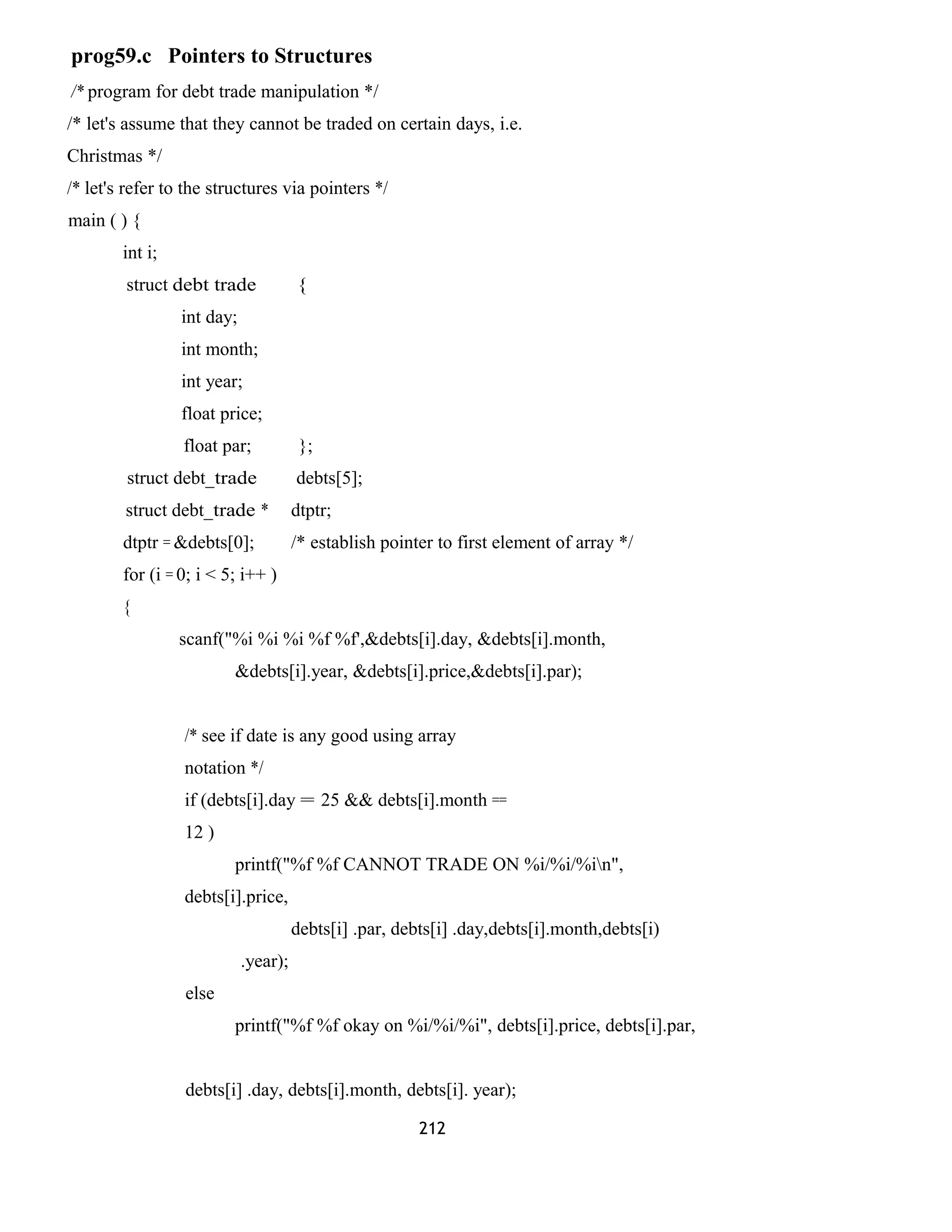 prog59.c Pointers to Structures 
/* program for debt trade manipulation */ 
/* let's assume that they cannot be traded on certain days, i.e. 
Christmas */ 
/* let's refer to the structures via pointers */ 
main ( ) { 
int i; 
struct debt trade { 
int day; 
int month; 
int year; 
float price; 
float par; }; 
struct debt_trade debts[5]; 
struct debt_trade * dtptr; 
dtptr = &debts[0]; /* establish pointer to first element of array */ 
for (i = 0; i < 5; i++ ) 
{ 
scanf("%i %i %i %f %f',&debts[i].day, &debts[i].month, 
&debts[i].year, &debts[i].price,&debts[i].par); 
/* see if date is any good using array 
notation */ 
if (debts[i].day = 25 && debts[i].month == 
12 ) 
printf("%f %f CANNOT TRADE ON %i/%i/%in", 
debts[i].price, 
debts[i] .par, debts[i] .day,debts[i].month,debts[i) 
.year); 
else 
printf("%f %f okay on %i/%i/%i", debts[i].price, debts[i].par, 
debts[i] .day, debts[i].month, debts[i]. year); 
212 
 