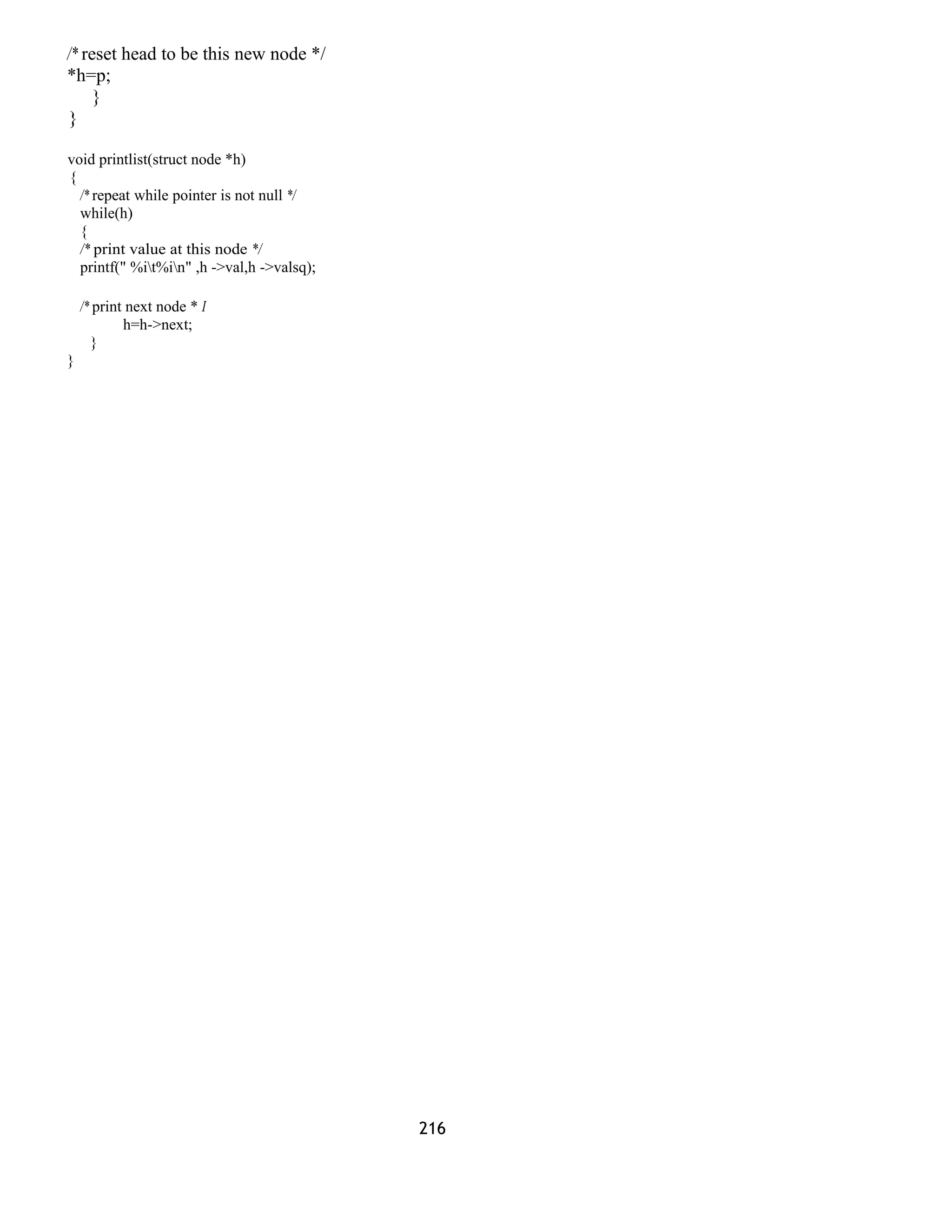 /* reset head to be this new node */ 
*h=p; 
} 
} 
void printlist(struct node *h) 
{ 
/* repeat while pointer is not null */ 
while(h) 
{ 
/* print value at this node */ 
printf(" %it%in" ,h ->val,h ->valsq); 
/* print next node * I 
h=h->next; 
} 
} 
216 
 