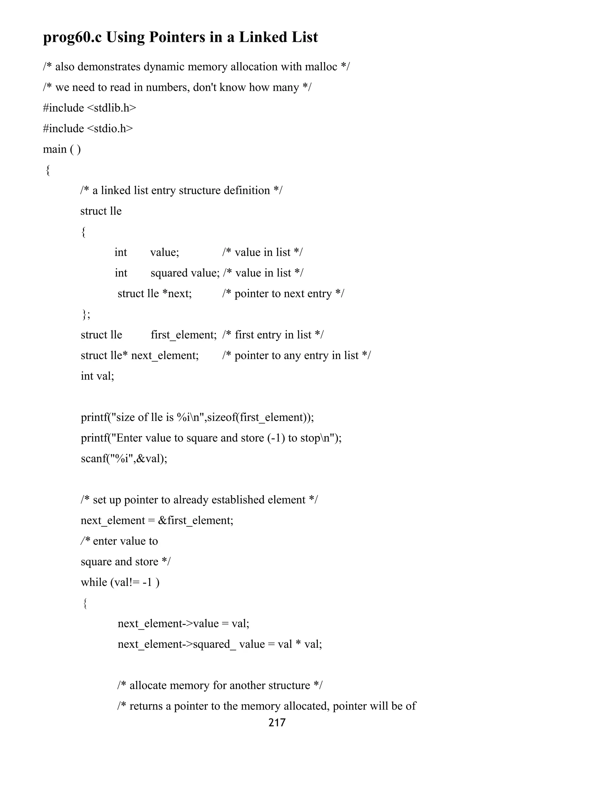 prog60.c Using Pointers in a Linked List 
/* also demonstrates dynamic memory allocation with malloc */ 
/* we need to read in numbers, don't know how many */ 
#include <stdlib.h> 
#include <stdio.h> 
main ( ) 
{ 
/* a linked list entry structure definition */ 
struct lle 
{ 
int value; /* value in list */ 
int squared value; /* value in list */ 
struct lle *next; /* pointer to next entry */ 
}; 
struct lle first_element; /* first entry in list */ 
struct lle* next_element; /* pointer to any entry in list */ 
int val; 
printf("size of lle is %in",sizeof(first_element)); 
printf("Enter value to square and store (-1) to stopn"); 
scanf("%i",&val); 
/* set up pointer to already established element */ 
next_element = &first_element; 
/* enter value to 
square and store */ 
while (val!= -1 ) 
{ 
next_element->value = val; 
next_element->squared_ value = val * val; 
/* allocate memory for another structure */ 
/* returns a pointer to the memory allocated, pointer will be of 
217 
 