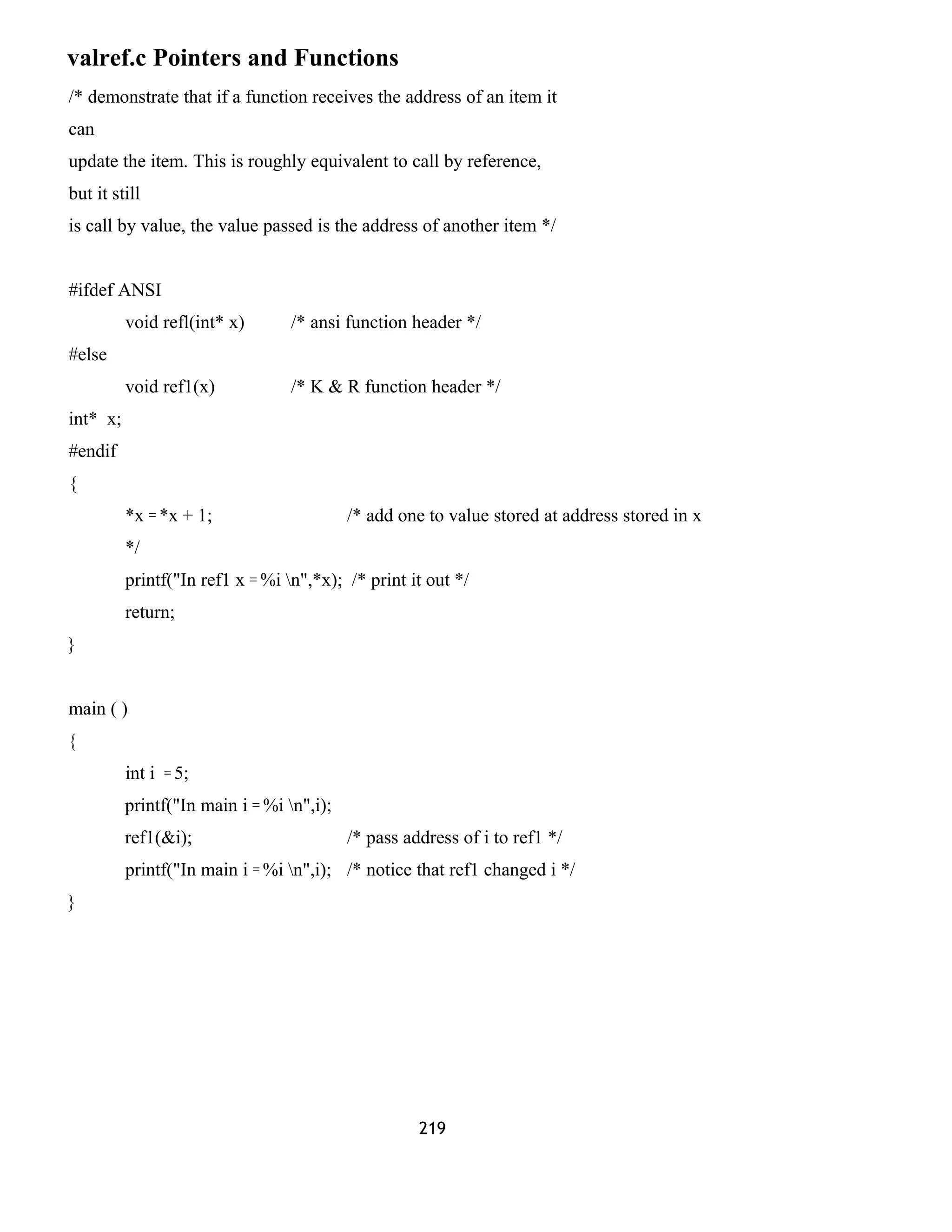 valref.c Pointers and Functions 
/* demonstrate that if a function receives the address of an item it 
can 
update the item. This is roughly equivalent to call by reference, 
but it still 
is call by value, the value passed is the address of another item */ 
#ifdef ANSI 
void refl(int* x) /* ansi function header */ 
#else 
void ref1(x) /* K & R function header */ 
int* x; 
#endif 
{ 
*x = *x + 1; /* add one to value stored at address stored in x 
*/ 
printf("In ref1 x = %i n",*x); /* print it out */ 
return; 
} 
main ( ) 
{ 
int i = 5; 
printf("In main i = %i n",i); 
ref1(&i); /* pass address of i to ref1 */ 
printf("In main i = %i n",i); /* notice that ref1 changed i */ 
} 
219 
 