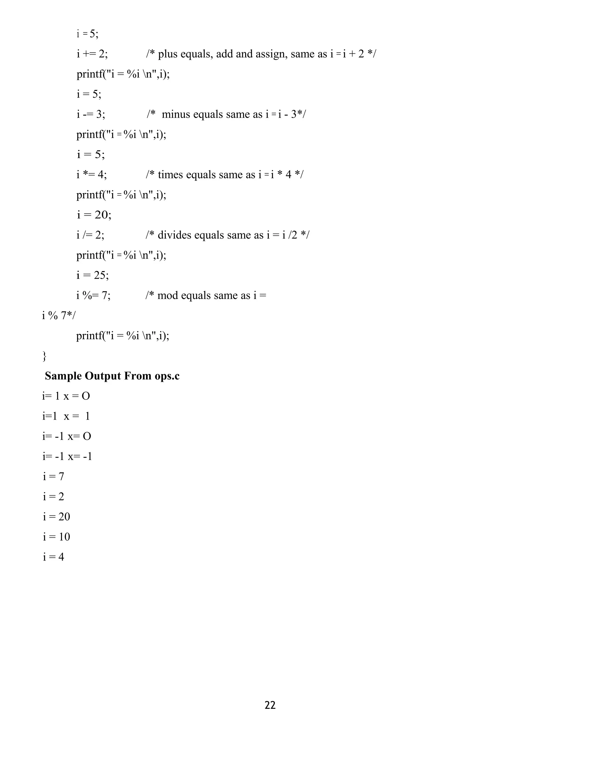 i = 5; 
i += 2; /* plus equals, add and assign, same as i = i + 2 */ 
printf("i = %i n",i); 
i = 5; 
i -= 3; /* minus equals same as i = i - 3*/ 
printf("i = %i n",i); 
i = 5; 
i *= 4; /* times equals same as i = i * 4 */ 
printf("i = %i n",i); 
i = 20; 
i /= 2; /* divides equals same as i = i /2 */ 
printf("i = %i n",i); 
i = 25; 
i %= 7; /* mod equals same as i = 
i % 7*/ 
printf("i = %i n",i); 
} 
Sample Output From ops.c 
i= 1 x = O 
i=1 x = 1 
i= -1 x= O 
i= -1 x= -1 
i = 7 
i = 2 
i = 20 
i = 10 
i = 4 
22 
 