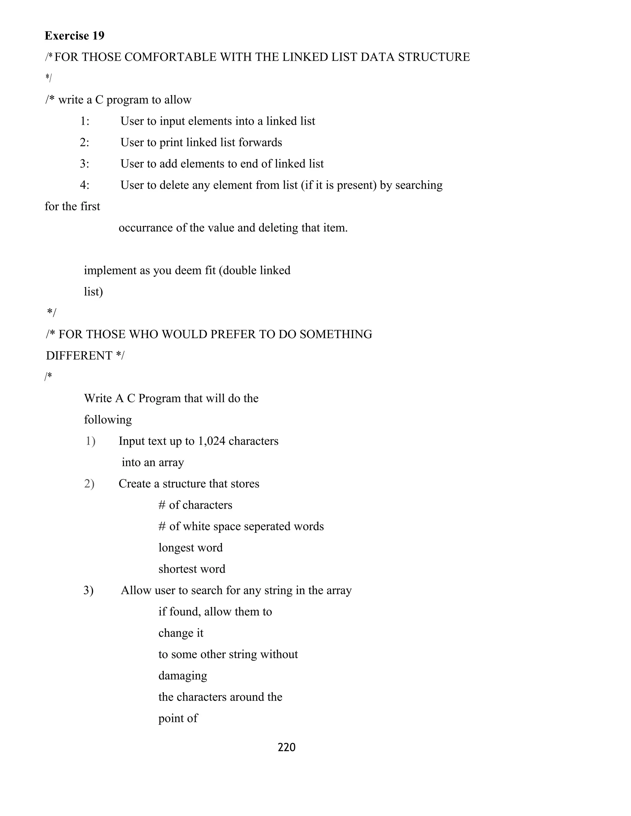 Exercise 19 
/* FOR THOSE COMFORTABLE WITH THE LINKED LIST DATA STRUCTURE 
*/ 
/* write a C program to allow 
1: User to input elements into a linked list 
2: User to print linked list forwards 
3: User to add elements to end of linked list 
4: User to delete any element from list (if it is present) by searching 
for the first 
occurrance of the value and deleting that item. 
implement as you deem fit (double linked 
list) 
*/ 
/* FOR THOSE WHO WOULD PREFER TO DO SOMETHING 
DIFFERENT */ 
/* 
Write A C Program that will do the 
following 
1) Input text up to 1,024 characters 
into an array 
2) Create a structure that stores 
# of characters 
# of white space seperated words 
longest word 
shortest word 
3) Allow user to search for any string in the array 
if found, allow them to 
change it 
to some other string without 
damaging 
the characters around the 
point of 
220 
 