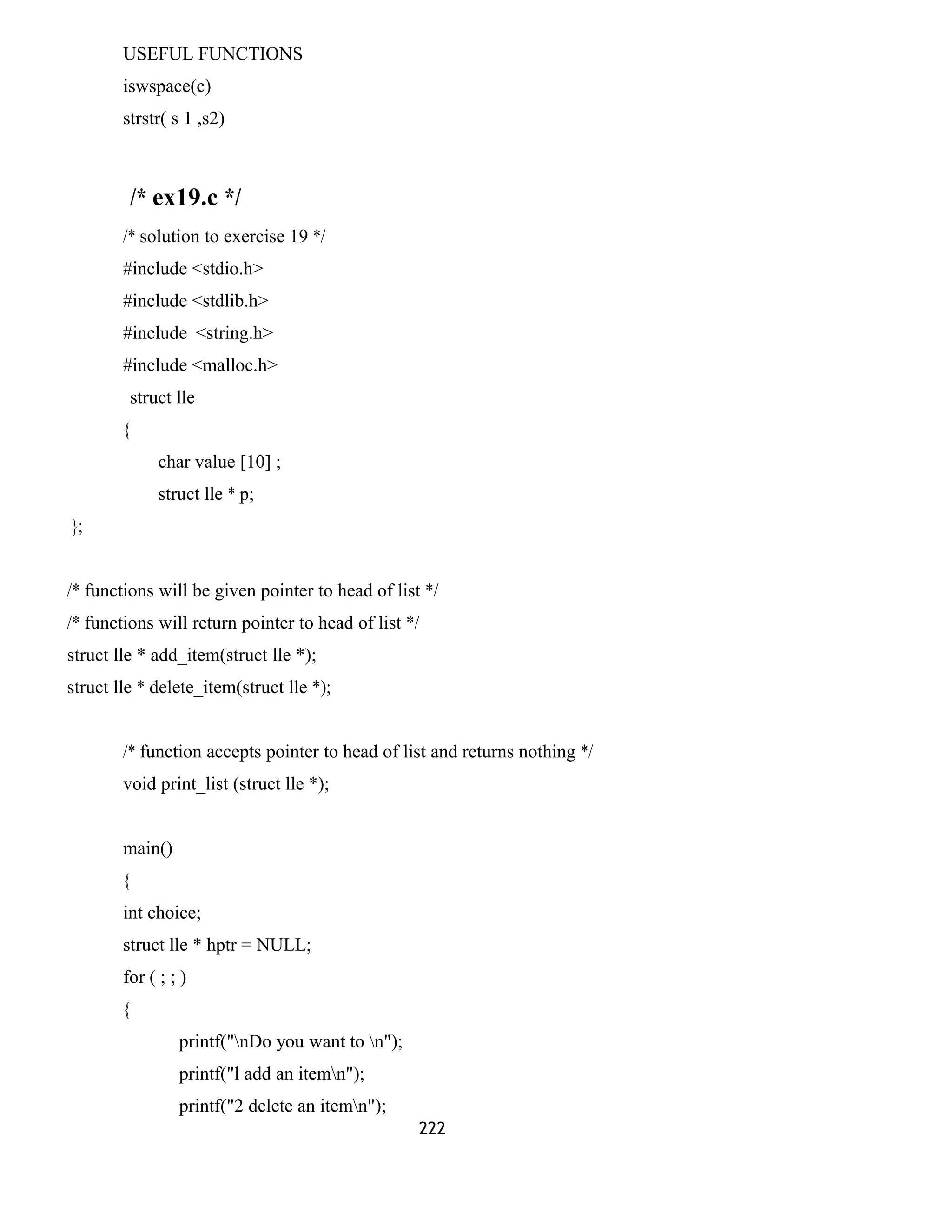 USEFUL FUNCTIONS 
iswspace(c) 
strstr( s 1 ,s2) 
/* ex19.c */ 
/* solution to exercise 19 */ 
#include <stdio.h> 
#include <stdlib.h> 
#include <string.h> 
#include <malloc.h> 
struct lle 
{ 
char value [10] ; 
struct lle * p; 
}; 
/* functions will be given pointer to head of list */ 
/* functions will return pointer to head of list */ 
struct lle * add_item(struct lle *); 
struct lle * delete_item(struct lle *); 
/* function accepts pointer to head of list and returns nothing */ 
void print_list (struct lle *); 
main() 
{ 
int choice; 
struct lle * hptr = NULL; 
for ( ; ; ) 
{ 
printf("nDo you want to n"); 
printf("l add an itemn"); 
printf("2 delete an itemn"); 
222 
 