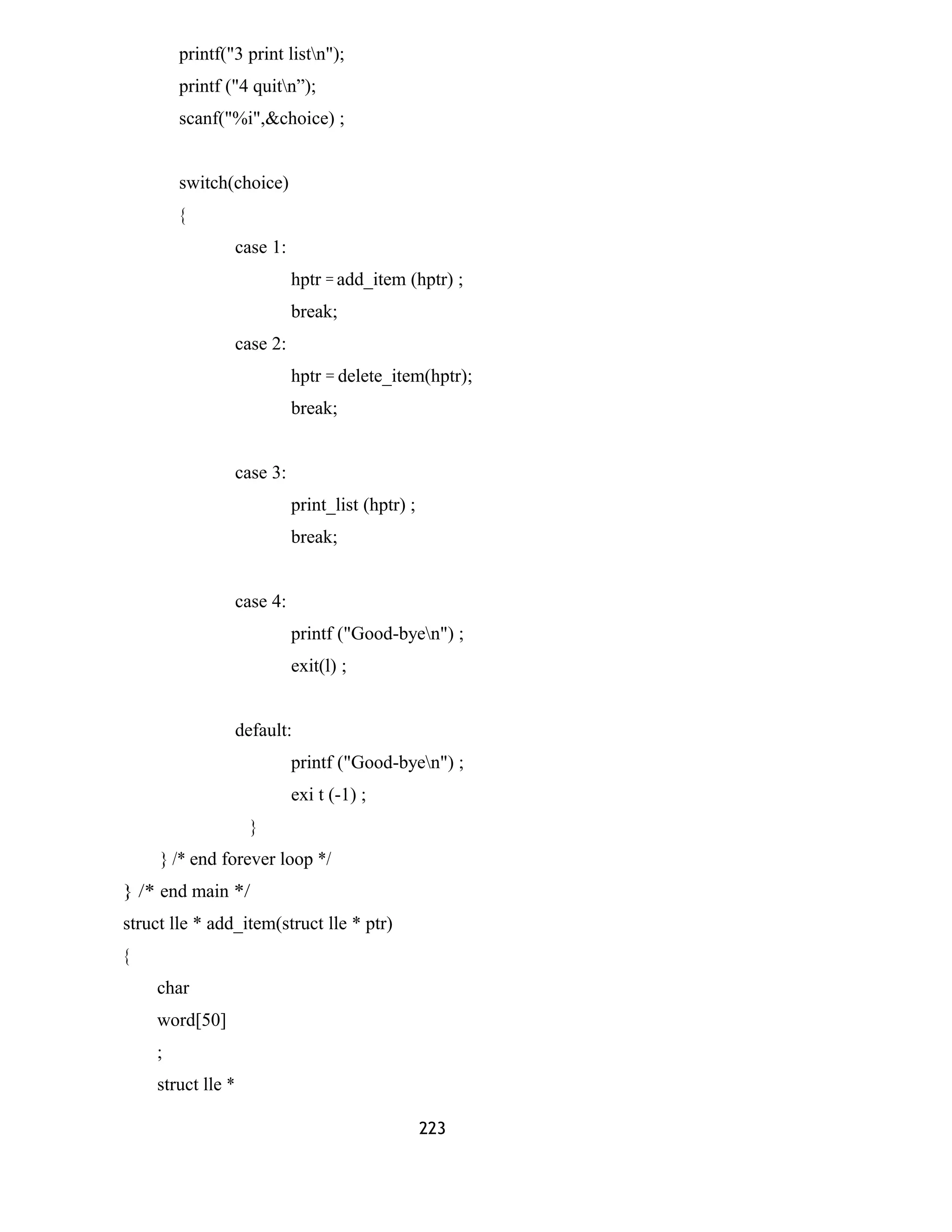 printf("3 print listn"); 
printf ("4 quitn”); 
scanf("%i",&choice) ; 
switch(choice) 
{ 
case 1: 
hptr = add_item (hptr) ; 
break; 
case 2: 
hptr = delete_item(hptr); 
break; 
case 3: 
print_list (hptr) ; 
break; 
case 4: 
printf ("Good-byen") ; 
exit(l) ; 
default: 
printf ("Good-byen") ; 
exi t (-1) ; 
} 
} /* end forever loop */ 
} /* end main */ 
struct lle * add_item(struct lle * ptr) 
{ 
char 
word[50] 
; 
struct lle * 
223 
 