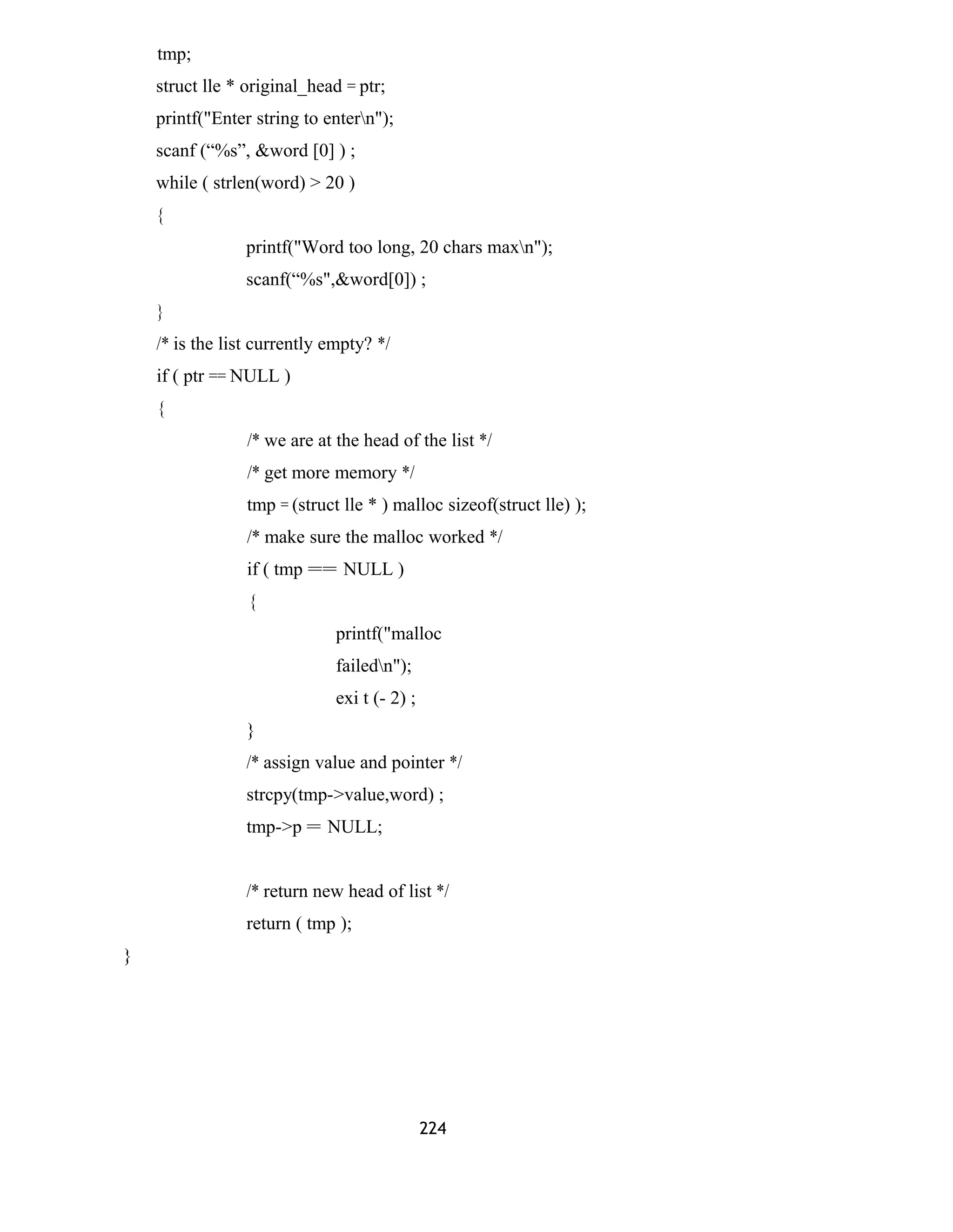 tmp; 
struct lle * original_head = ptr; 
printf("Enter string to entern"); 
scanf (“%s”, &word [0] ) ; 
while ( strlen(word) > 20 ) 
{ 
printf("Word too long, 20 chars maxn"); 
scanf(“%s",&word[0]) ; 
} 
/* is the list currently empty? */ 
if ( ptr == NULL ) 
{ 
/* we are at the head of the list */ 
/* get more memory */ 
tmp = (struct lle * ) malloc sizeof(struct lle) ); 
/* make sure the malloc worked */ 
if ( tmp == NULL ) 
{ 
printf("malloc 
failedn"); 
exi t (- 2) ; 
} 
/* assign value and pointer */ 
strcpy(tmp->value,word) ; 
tmp->p = NULL; 
/* return new head of list */ 
return ( tmp ); 
} 
224 
 
