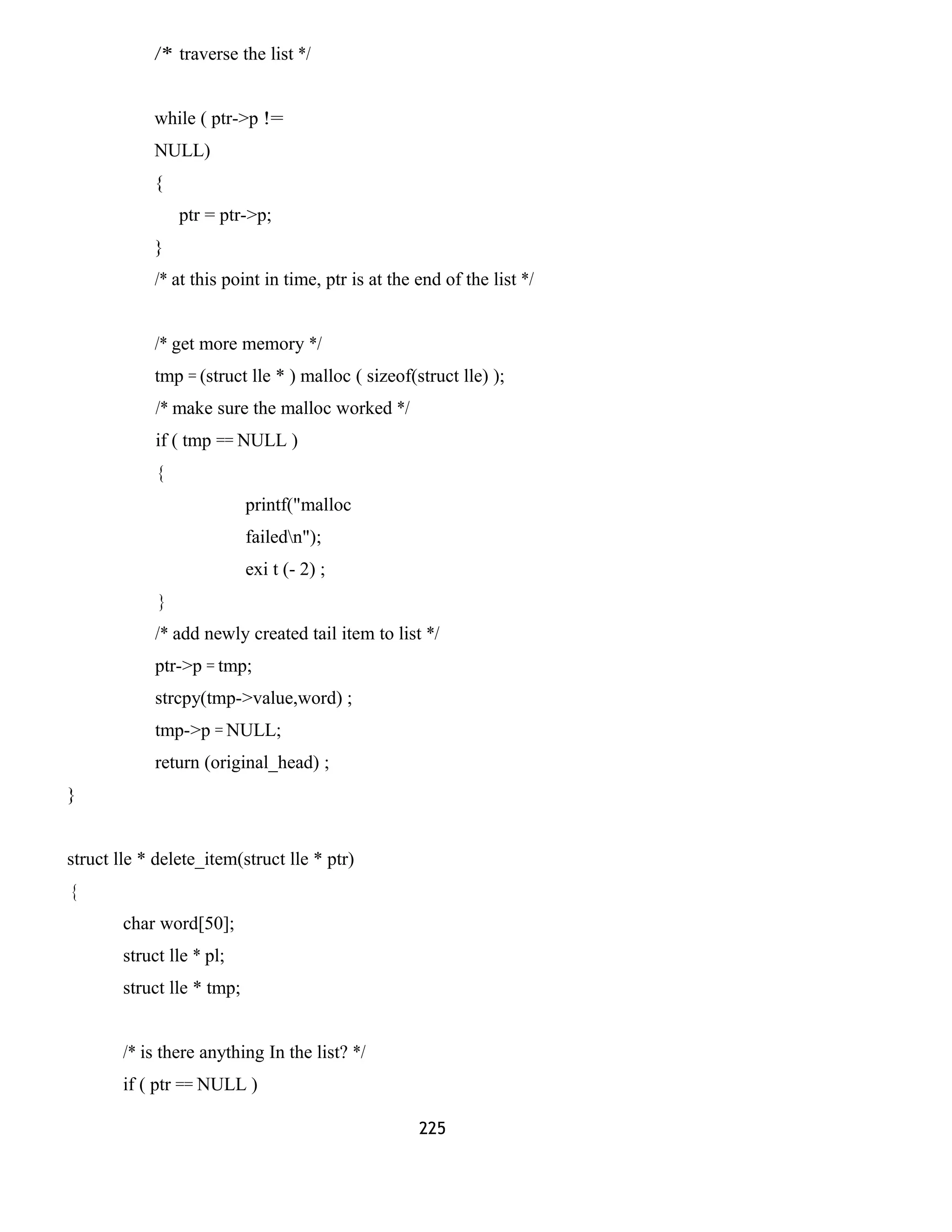 /* traverse the list */ 
while ( ptr->p != 
NULL) 
{ 
ptr = ptr->p; 
} 
/* at this point in time, ptr is at the end of the list */ 
/* get more memory */ 
tmp = (struct lle * ) malloc ( sizeof(struct lle) ); 
/* make sure the malloc worked */ 
if ( tmp == NULL ) 
{ 
printf("malloc 
failedn"); 
exi t (- 2) ; 
} 
/* add newly created tail item to list */ 
ptr->p = tmp; 
strcpy(tmp->value,word) ; 
tmp->p = NULL; 
return (original_head) ; 
} 
struct lle * delete_item(struct lle * ptr) 
{ 
char word[50]; 
struct lle * pl; 
struct lle * tmp; 
/* is there anything In the list? */ 
if ( ptr == NULL ) 
225 
 