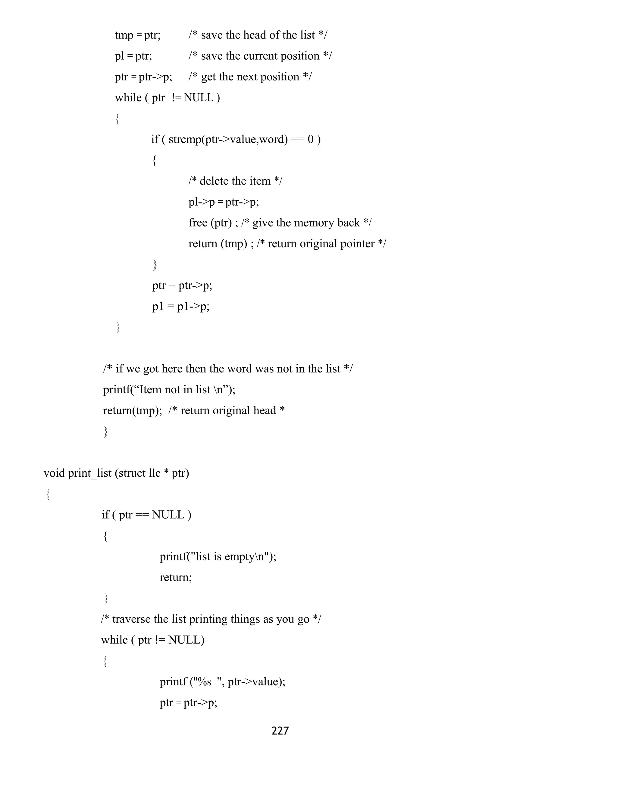 tmp = ptr; /* save the head of the list */ 
pl = ptr; /* save the current position */ 
ptr = ptr->p; /* get the next position */ 
while ( ptr != NULL ) 
{ 
if ( strcmp(ptr->value,word) == 0 ) 
{ 
/* delete the item */ 
pl->p = ptr->p; 
free (ptr) ; /* give the memory back */ 
return (tmp) ; /* return original pointer */ 
} 
ptr = ptr->p; 
p1 = p1->p; 
} 
/* if we got here then the word was not in the list */ 
printf(“Item not in list n”); 
return(tmp); /* return original head * 
} 
void print_list (struct lle * ptr) 
{ 
if ( ptr == NULL ) 
{ 
printf("list is emptyn"); 
return; 
} 
/* traverse the list printing things as you go */ 
while ( ptr != NULL) 
{ 
printf ("%s ", ptr->value); 
ptr = ptr->p; 
227 
 