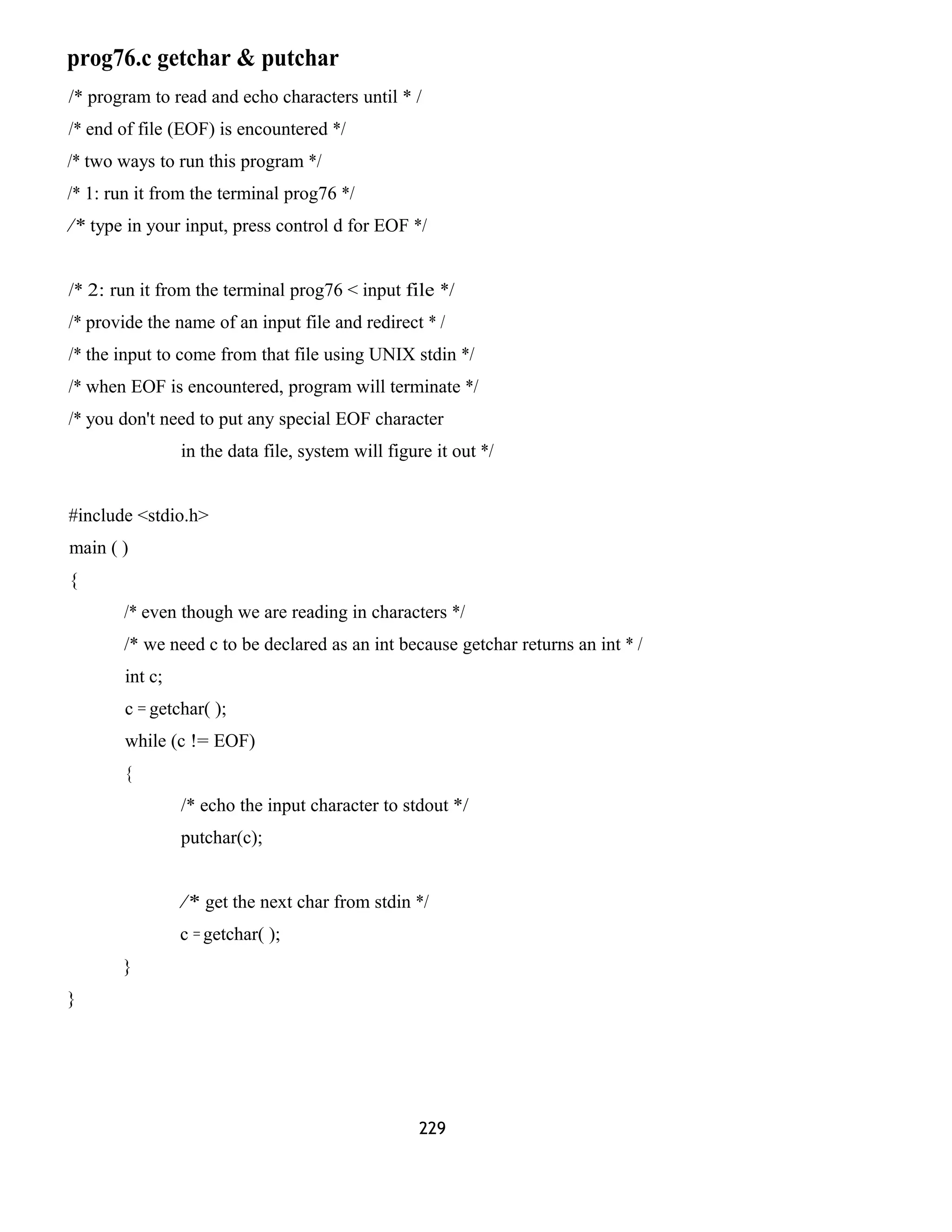 prog76.c getchar & putchar 
/* program to read and echo characters until * / 
/* end of file (EOF) is encountered */ 
/* two ways to run this program */ 
/* 1: run it from the terminal prog76 */ 
/* type in your input, press control d for EOF */ 
/* 2: run it from the terminal prog76 < input file */ 
/* provide the name of an input file and redirect * / 
/* the input to come from that file using UNIX stdin */ 
/* when EOF is encountered, program will terminate */ 
/* you don't need to put any special EOF character 
in the data file, system will figure it out */ 
#include <stdio.h> 
main ( ) 
{ 
/* even though we are reading in characters */ 
/* we need c to be declared as an int because getchar returns an int * / 
int c; 
c = getchar( ); 
while (c != EOF) 
{ 
/* echo the input character to stdout */ 
putchar(c); 
/* get the next char from stdin */ 
c = getchar( ); 
} 
} 
229 
 