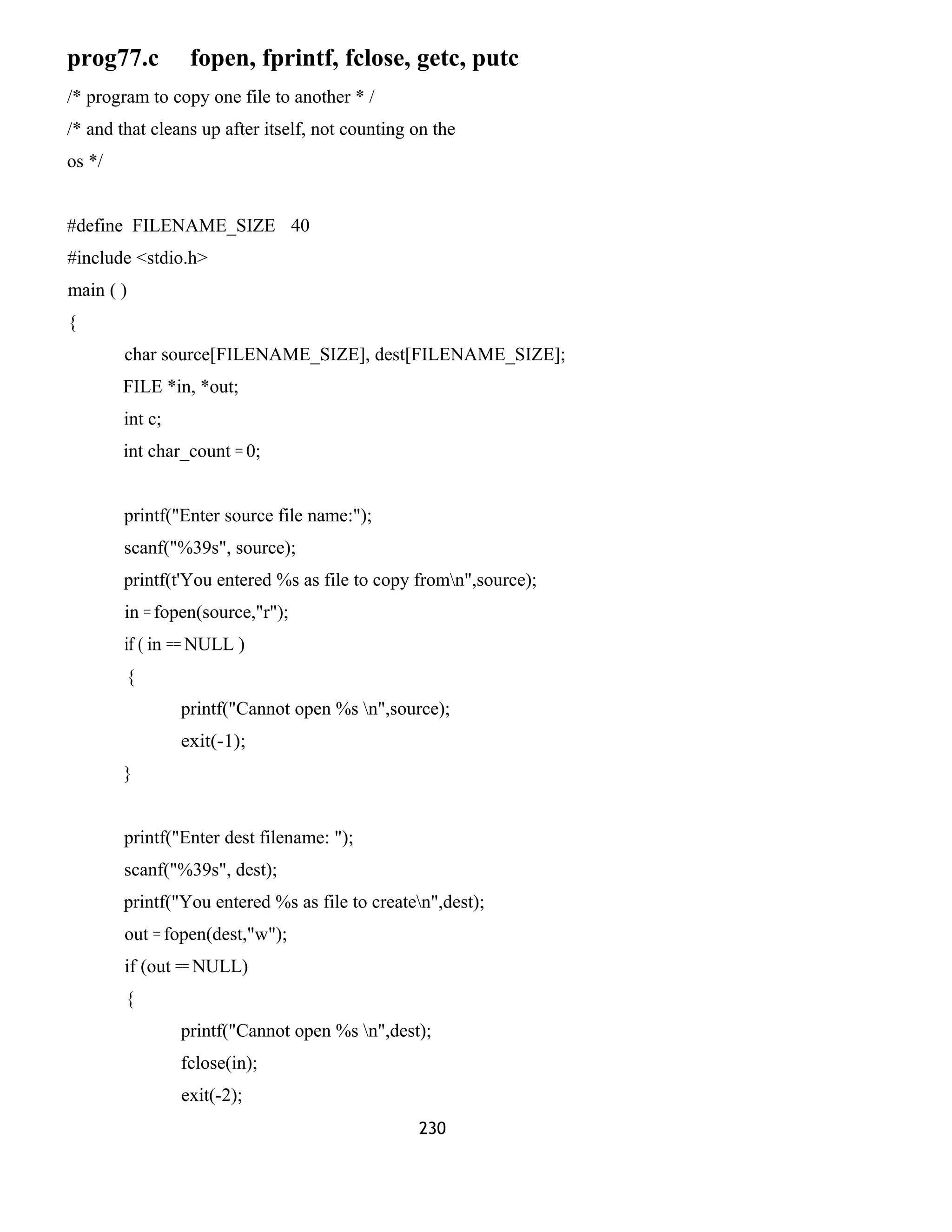 prog77.c fopen, fprintf, fclose, getc, putc 
/* program to copy one file to another * / 
/* and that cleans up after itself, not counting on the 
os */ 
#define FILENAME_SIZE 40 
#include <stdio.h> 
main ( ) 
{ 
char source[FILENAME_SIZE], dest[FILENAME_SIZE]; 
FILE *in, *out; 
int c; 
int char_count = 0; 
printf("Enter source file name:"); 
scanf("%39s", source); 
printf(t'You entered %s as file to copy fromn",source); 
in = fopen(source,"r"); 
if ( in == NULL ) 
{ 
printf("Cannot open %s n",source); 
exit(-1); 
} 
printf("Enter dest filename: "); 
scanf("%39s", dest); 
printf("You entered %s as file to createn",dest); 
out = fopen(dest,"w"); 
if (out == NULL) 
{ 
printf("Cannot open %s n",dest); 
fclose(in); 
exit(-2); 
230 
 