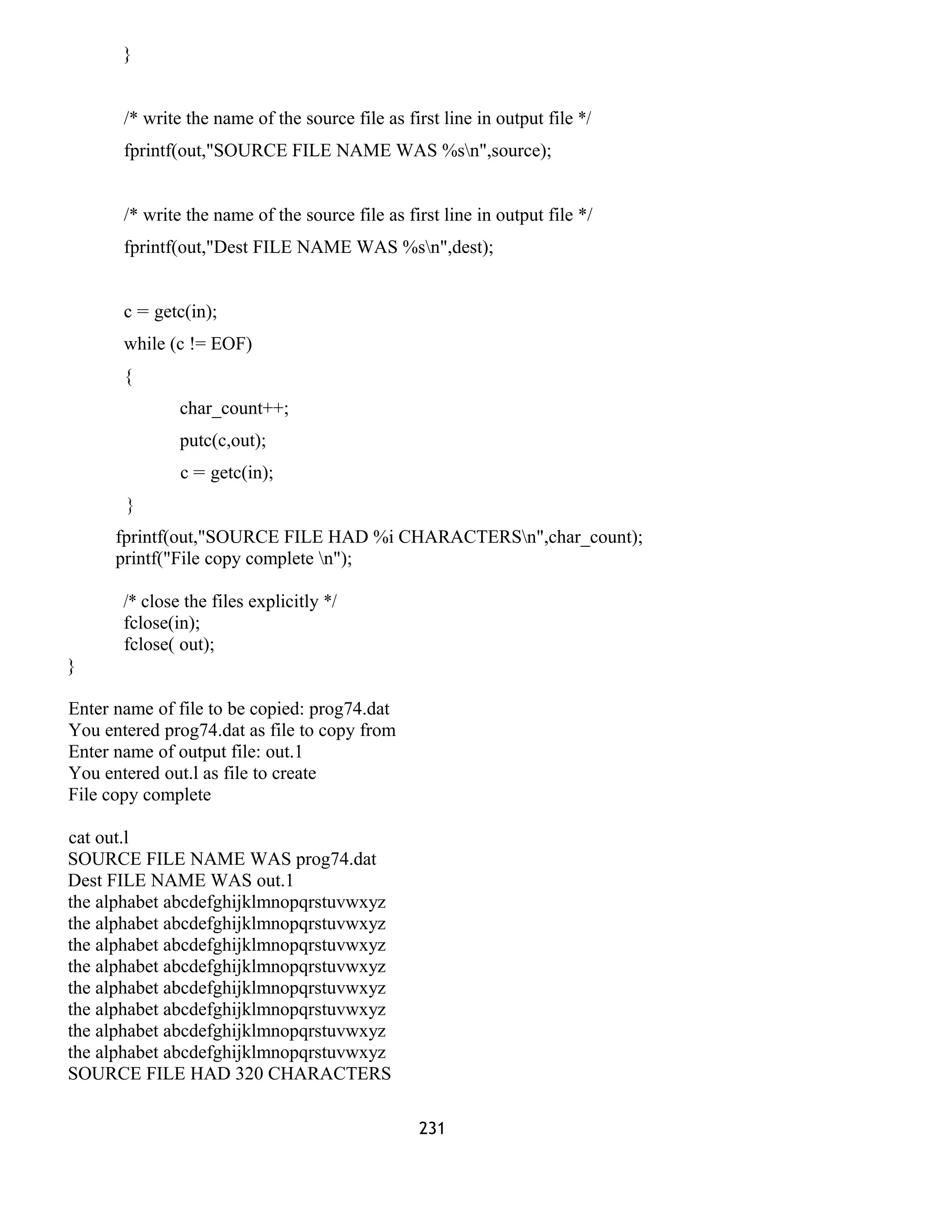 } 
/* write the name of the source file as first line in output file */ 
fprintf(out,"SOURCE FILE NAME WAS %sn",source); 
/* write the name of the source file as first line in output file */ 
fprintf(out,"Dest FILE NAME WAS %sn",dest); 
c = getc(in); 
while (c != EOF) 
{ 
char_count++; 
putc(c,out); 
c = getc(in); 
} 
fprintf(out,"SOURCE FILE HAD %i CHARACTERSn",char_count); 
printf("File copy complete n"); 
/* close the files explicitly */ 
fclose(in); 
fclose( out); 
} 
Enter name of file to be copied: prog74.dat 
You entered prog74.dat as file to copy from 
Enter name of output file: out.1 
You entered out.l as file to create 
File copy complete 
cat out.l 
SOURCE FILE NAME WAS prog74.dat 
Dest FILE NAME WAS out.1 
the alphabet abcdefghijklmnopqrstuvwxyz 
the alphabet abcdefghijklmnopqrstuvwxyz 
the alphabet abcdefghijklmnopqrstuvwxyz 
the alphabet abcdefghijklmnopqrstuvwxyz 
the alphabet abcdefghijklmnopqrstuvwxyz 
the alphabet abcdefghijklmnopqrstuvwxyz 
the alphabet abcdefghijklmnopqrstuvwxyz 
the alphabet abcdefghijklmnopqrstuvwxyz 
SOURCE FILE HAD 320 CHARACTERS 
231 
 