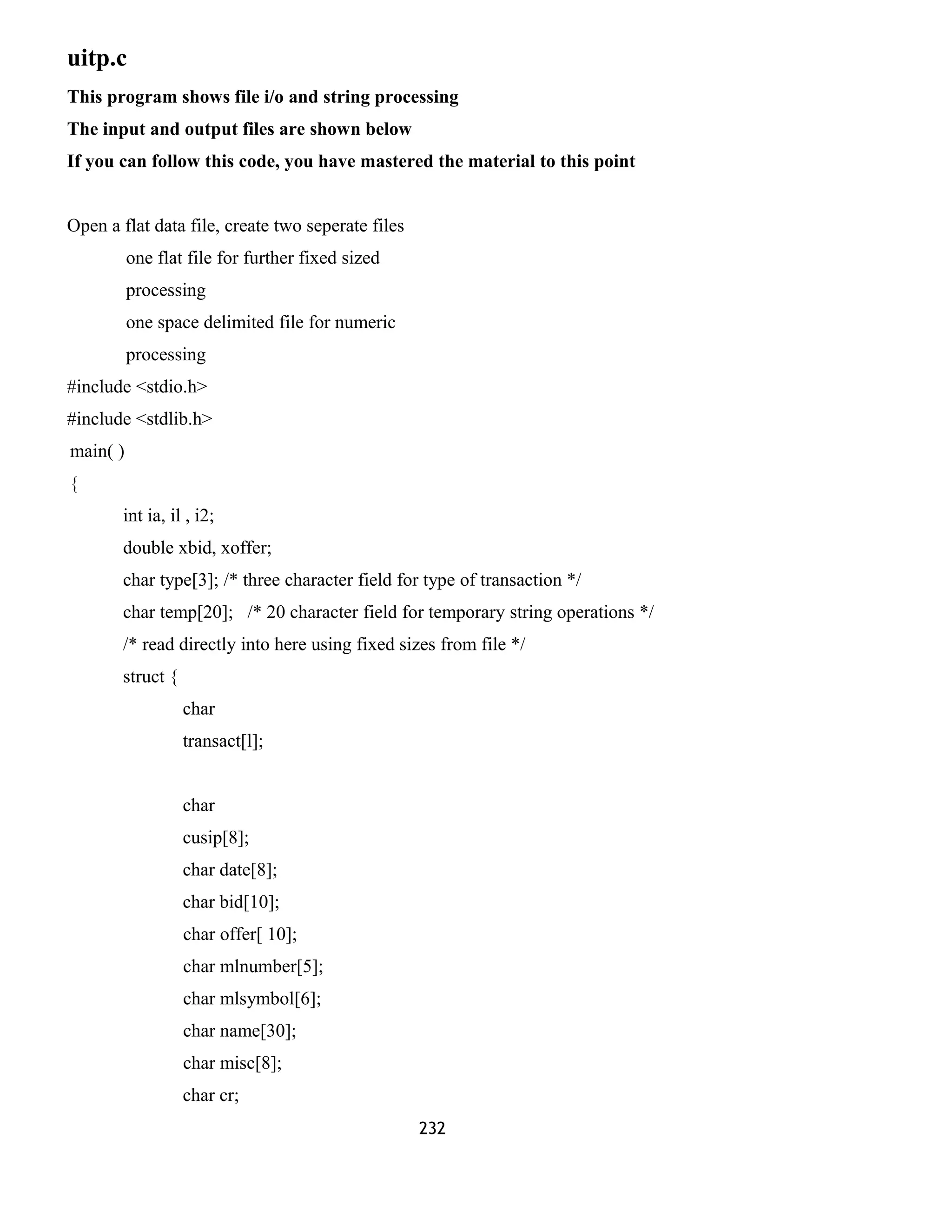 uitp.c 
This program shows file i/o and string processing 
The input and output files are shown below 
If you can follow this code, you have mastered the material to this point 
Open a flat data file, create two seperate files 
one flat file for further fixed sized 
processing 
one space delimited file for numeric 
processing 
#include <stdio.h> 
#include <stdlib.h> 
main( ) 
{ 
int ia, il , i2; 
double xbid, xoffer; 
char type[3]; /* three character field for type of transaction */ 
char temp[20]; /* 20 character field for temporary string operations */ 
/* read directly into here using fixed sizes from file */ 
struct { 
char 
transact[l]; 
char 
cusip[8]; 
char date[8]; 
char bid[10]; 
char offer[ 10]; 
char mlnumber[5]; 
char mlsymbol[6]; 
char name[30]; 
char misc[8]; 
char cr; 
232 
 