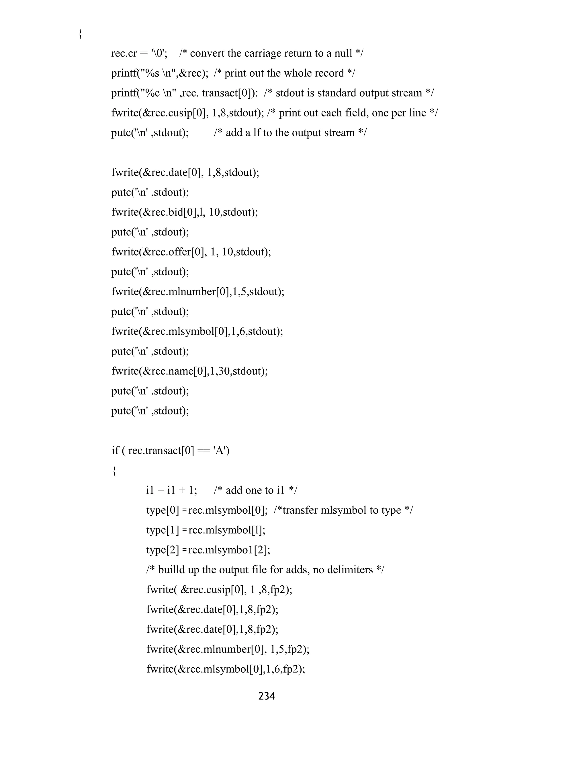 { 
rec.cr = '0'; /* convert the carriage return to a null */ 
printf("%s n",&rec); /* print out the whole record */ 
printf("%c n" ,rec. transact[0]): /* stdout is standard output stream */ 
fwrite(&rec.cusip[0], 1,8,stdout); /* print out each field, one per line */ 
putc('n' ,stdout); /* add a lf to the output stream */ 
fwrite(&rec.date[0], 1,8,stdout); 
putc('n' ,stdout); 
fwrite(&rec.bid[0],l, 10,stdout); 
putc('n' ,stdout); 
fwrite(&rec.offer[0], 1, 10,stdout); 
putc('n' ,stdout); 
fwrite(&rec.mlnumber[0],1,5,stdout); 
putc('n' ,stdout); 
fwrite(&rec.mlsymbol[0],1,6,stdout); 
putc('n' ,stdout); 
fwrite(&rec.name[0],1,30,stdout); 
putc('n' .stdout); 
putc('n' ,stdout); 
if ( rec.transact[0] == 'A') 
{ 
i1 = i1 + 1; /* add one to i1 */ 
type[0] = rec.mlsymbol[0]; /*transfer mlsymbol to type */ 
type[1] = rec.mlsymbol[l]; 
type[2] = rec.mlsymbo1[2]; 
/* builld up the output file for adds, no delimiters */ 
fwrite( &rec.cusip[0], 1 ,8,fp2); 
fwrite(&rec.date[0],1,8,fp2); 
fwrite(&rec.date[0],1,8,fp2); 
fwrite(&rec.mlnumber[0], 1,5,fp2); 
fwrite(&rec.mlsymbol[0],1,6,fp2); 
234 
 
